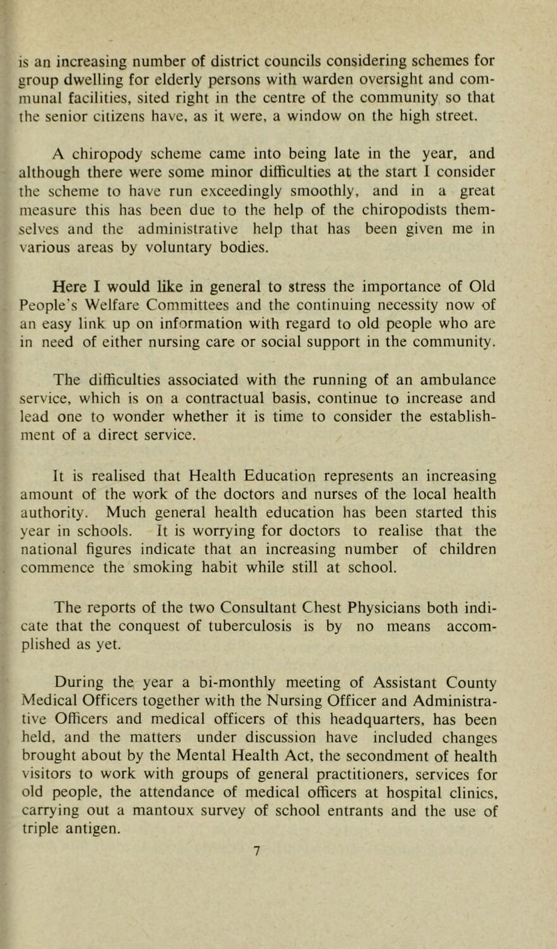 is an increasing number of district councils considering schemes for group dwelling for elderly persons with warden oversight and com- munal facilities, sited right in the centre of the community so that the senior citizens have, as it were, a window on the high street. A chiropody scheme came into being late in the year, and although there were some minor difficulties at the start 1 consider the scheme to have run exceedingly smoothly, and in a great measure this has been due to the help of the chiropodists them- selves and the administrative help that has been given me in various areas by voluntary bodies. Here I would like in general to stress the importance of Old People's Welfare Committees and the continuing necessity now of an easy link up on information with regard to old people who are in need of either nursing care or social support in the community. The difficulties associated with the running of an ambulance service, which is on a contractual basis, continue to increase and lead one to wonder whether it is time to consider the establish- ment of a direct service. It is realised that Health Education represents an increasing amount of the vyork of the doctors and nurses of the local health authority. Much general health education has been started this year in schools. It is worrying for doctors to realise that the national figures indicate that an increasing number of children commence the smoking habit while still at school. The reports of the two Consultant Chest Physicians both indi- cate that the conquest of tuberculosis is by no means accom- plished as yet. During the year a bi-monthly meeting of Assistant County Medical Officers together with the Nursing Officer and Administra- tive Officers and medical officers of this headquarters, has been held, and the matters under discussion have included changes brought about by the Mental Health Act, the secondment of health visitors to work with groups of general practitioners, services for old people, the attendance of medical officers at hospital clinics, carrying out a mantoux survey of school entrants and the use of triple antigen.