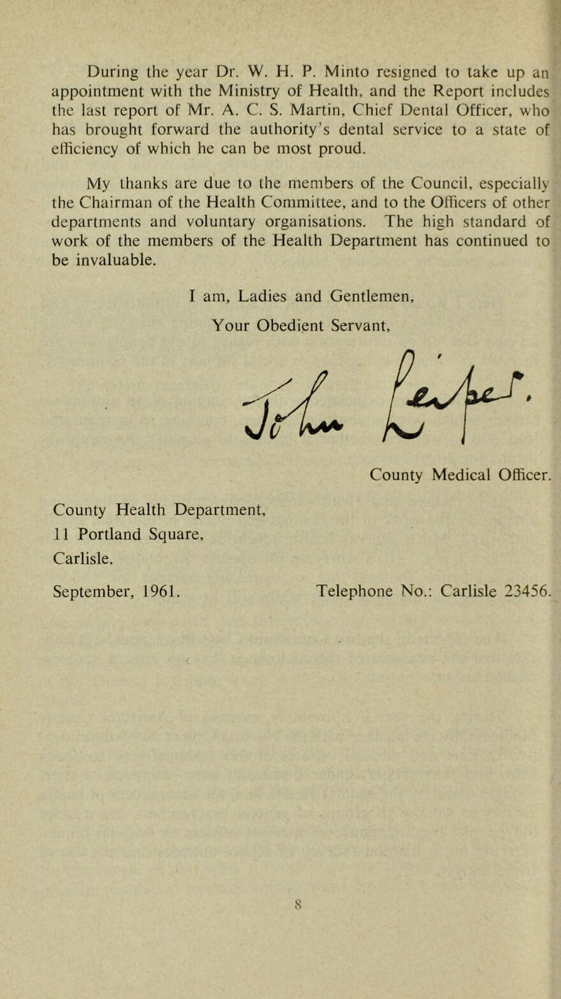 During the year Dr. W. H. P. Minto resigned to take up an appointment with the Ministry of Health, and the Report includes the last report of Mr. A. C. S. Martin, Chief Dental Officer, who has brought forward the authority’s dental service to a state of efliciency of which he can be most proud. My thanks are due to the members of the Council, especially the Chairman of the Health Committee, and to the Officers of other departments and voluntary organisations. The high standard of work of the members of the Health Department has continued to be invaluable. I am. Ladies and Gentlemen, Your Obedient Servant, County Medical Officer. County Health Department, 11 Portland Square, Carlisle. September, 1961. Telephone No.; Carlisle 23456.