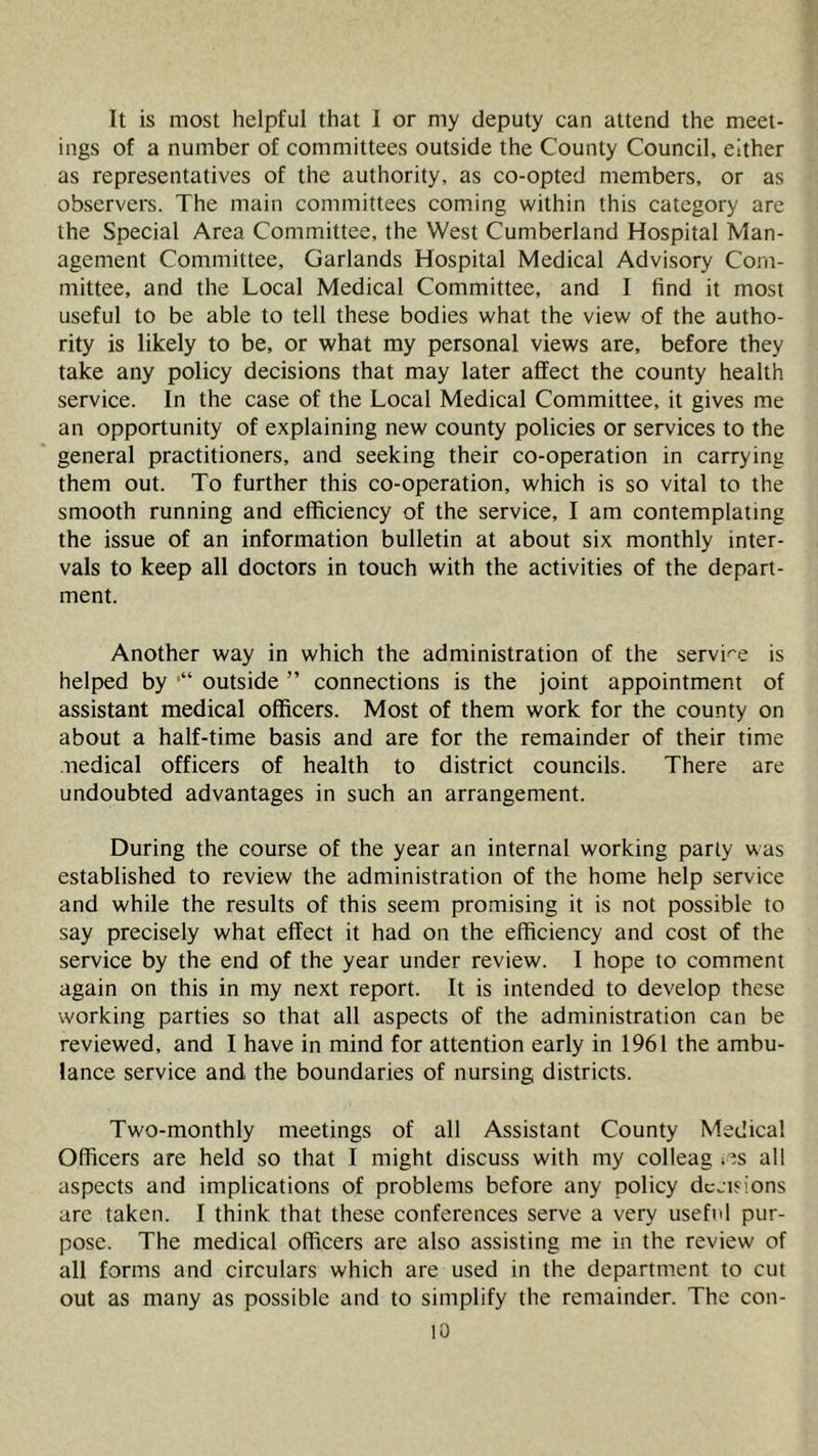 It is most helpful that I or my deputy can attend the meet- ings of a number of committees outside the County Council, either as representatives of the authority, as co-opted members, or as observers. The main committees coming within this category are the Special Area Committee, the West Cumberland Hospital Man- agement Committee, Garlands Hospital Medical Advisory Com- mittee, and the Local Medical Committee, and I find it most useful to be able to tell these bodies what the view of the autho- rity is likely to be, or what my personal views are, before they take any policy decisions that may later affect the county health service. In the case of the Local Medical Committee, it gives me an opportunity of explaining new county policies or services to the general practitioners, and seeking their co-operation in carrying them out. To further this co-operation, which is so vital to the smooth running and efficiency of the service, I am contemplating the issue of an information bulletin at about six monthly inter- vals to keep all doctors in touch with the activities of the depart- ment. Another way in which the administration of the service is helped by outside ” connections is the joint appointment of assistant medical officers. Most of them work for the county on about a half-time basis and are for the remainder of their time medical officers of health to district councils. There are undoubted advantages in such an arrangement. During the course of the year an internal working party was established to review the administration of the home help service and while the results of this seem promising it is not possible to say precisely what effect it had on the efficiency and cost of the service by the end of the year under review. I hope to comment again on this in my next report. It is intended to develop these working parties so that all aspects of the administration can be reviewed, and I have in mind for attention early in 1961 the ambu- lance service and the boundaries of nursing districts. Two-monthly meetings of all Assistant County Medical Officers are held so that I might discuss with my colleag les all aspects and implications of problems before any policy decisions are taken. I think that these conferences serve a very useful pur- pose. The medical officers are also assisting me in the review of all forms and circulars which are used in the department to cut out as many as possible and to simplify the remainder. The con-