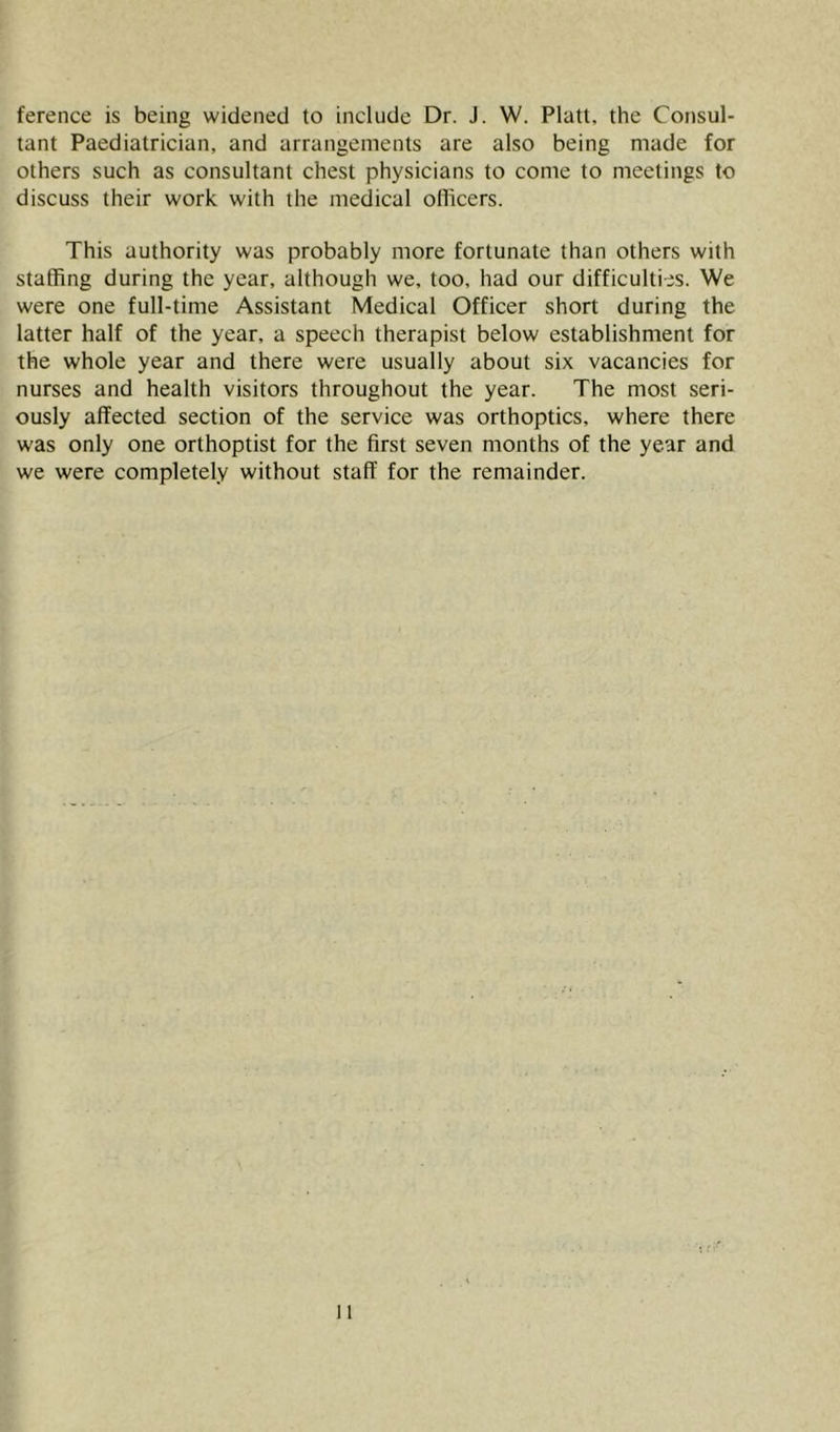 ference is being widened to include Dr. J. W. Platt, the Consul- tant Paediatrician, and arrangements are also being made for others such as consultant chest physicians to come to meetings to discuss their work with the medical officers. This authority was probably more fortunate than others with staffing during the year, although we, too, had our difficulties. We were one full-time Assistant Medical Officer short during the latter half of the year, a speech therapist below establishment for the whole year and there were usually about six vacancies for nurses and health visitors throughout the year. The most seri- ously affected section of the service was orthoptics, where there was only one orthoptist for the first seven months of the year and we were completely without staff for the remainder.