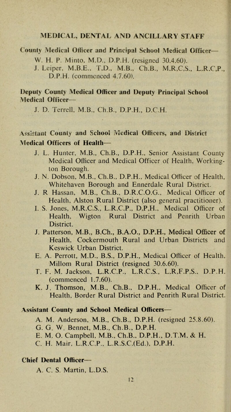 MEDICAL, DENTAL AND ANCILLARY STAFF County Medical Officer and Principal School Medical Officer— W. H. P. Minto, M.D., D.P.H. (resigned 30.4.60j. J. Leiper, M.B.E.. T.D., M.B., Ch.B., M.R,C,S.. L.R.C,P., D.P.H. (commenced 4.7.60). Deputy County Medical Officer and Deputy Principal School Medical Officer— J. D. Terrell, M.B., Ch.B., D.P.H., D.C.H. Assistant County and School Medical Officers, and District Medical Officers of Health— J. L. Hunter, M.B., Ch.B., D.P.H., Senior Assistant County Medical Officer and Medical Officer of Health, Working- ton Borough. J. N. Dobson, M.B., Ch.B., D.P.H., Medical Officer of Health, Whitehaven Borough and Ennerdale Rural District. J. R Hassan, M.B., Ch.B., D.R.C.O.G., Medical Officer of Health, Alston Rural District (also general practitioner). I. S. Jones, M,R.C.S., L.R.C.P., D,P,H., Medical Officer of Health, Wigton Rural District and Penrith Urban District. J. Patterson, M.B., B.Ch., B.A.O., D.P.H., Medical Officer of Health. Cockermouth Rural and Urban Districts and Keswick Urban District. E. A. Perrott, M.D., B.S., D.P.H., Medical Officer of Health. Millom Rural District (resigned 30.6.60). T. F. M. Jackson. L.R.C.P., L.R.C.S., L.R.F.P.S., D.P.H. (commenced 1.7.60). K. J. Thomson, M.B., Ch.B., D.P.H.. Medical Officer of Health, Border Rural District and Penrith Rural District. .\ssis!ant County and School Medical Officers— A. M. Anderson, M.B., Ch.B., D.P.H. (resigned 25.8.60). G. G. W. Bennet, M.B., Ch.B., D.P.H. E. M. O. Campbell, M.B., Ch.B., D.P.H., D.T.M. & H. C. H. Mair, L.R.C.P.. L.R.S.C.(Ed.). D.P.H. Chief Dental Officer— A. C. S. Martin, L.D.S. i: