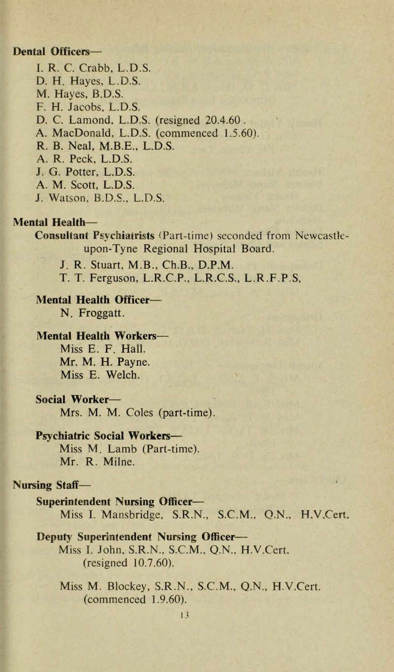 Dental Officers— I. R. C. Crabb, L.D.S. D. H. Hayes, L.D.S. M. Hayes, B.D.S. F. H. Jacobs, L.D.S. D. C. Lamond, L.D.S. (resigned 20.4.60 . A. MacDonald, L.D.S. (commenced 1.5.60). R. B. Neal, M.B.E.. L.D.S. A. R. Peck, L.D.S. J. G. Potter, L.D.S. A. M. Scott, L.D.S. J. Watson, B.D.S., L.D.S. Mental Health— Consultant Psychiatrists (Part-time) seconded from Newcastle- upon-Tyne Regional Hospital Board. J. R. Stuart, M.B., Ch.B., D.P.M. T. T. Ferguson, L.R.C.P., L.R.C.S., L.R.F.P.S, Mental Health Officer— N, Froggatt. Mental Health Workers^— Miss E. F. Hall. Mr. M. H. Payne. Miss E. Welch. Social Worker— Mrs. M. M. Coles (part-time). Psychiatric Social Workers— Miss M. Lamb (Part-time). Mr. R. Milne. Nursing Staff— Superintendent Nursing Officer— Miss I. Mansbridge, S.R.N., S.C.M., Q.N., H.V.Cert. Deputy Superintendent Nursing Officer— Miss 1. John, S.R.N., S.C.M., Q.N., H.V.Cert. (resigned 10.7.60). Miss M. Blockey, S.R.N., S.C.M., Q.N., H.V.Cert. (commenced 1.9.60). L?