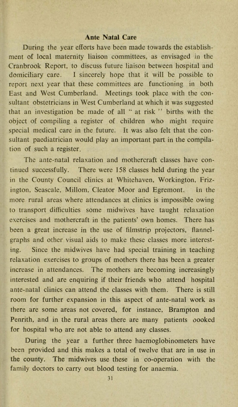 Ante Natal Care During the year efforts have been made towards the establish- ment of local maternity liaison committees, as envisaged in the Cranbrook Report, to discuss future liaison between hospital and domiciliary care. 1 sincerely hope that it wilt be possible to report next year that these committees are functioning in both East and West Cumberland. Meetings took place with the con- sultant obstetricians in West Cumberland at which it was suggested that an investigation be made of all “ at risk ” births with the object of compiling a register of children who might require special medical care in the future. It was also felt that the con- sultant paediatrician would play an important part in the compila- tion of such a register. The ante-natal relaxation and mothercraft classes have con- tinued successfully. There were 158 classes held during the year in the County Council clinics at Whitehaven, Workington, Friz- ington, Seascale, Millom, Cleator Moor and Egremont. In the more rural areas where attendances at clinics is impossible owing to transport difficulties some midwives have taught relaxation exercises and mothercraft in the patients’ own homes. There has been a great increase in the use of filmstrip projectors, flannel- graphs and other visual aids to make these classes more interest- ing. Since the midwives have had special training in teaching relaxation exercises to groups of mothers there has been a greater increase in attendances. The mothers are becoming increasingly interested and are enquiring if their friends who attend hospital ante-natal clinics can attend the classes with them. There is still room for further expansion in this aspect of ante-natal work as there are some areas not covered, for instance, Brampton and Penrith, and in the rural areas there are many patients cooked for hospital who are not able to attend any classes. During the year a further three haemoglobinometers have been provided and this makes a total of twelve that are in use in the county. The midwives use these in co-operation with the family doctors to carry out blood testing for anaemia.