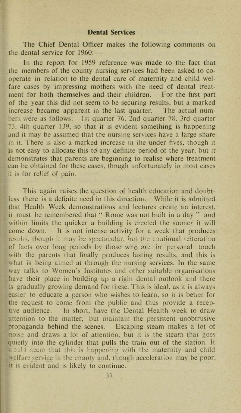 Dental Services The Chief Dental Officer makes the following comments on the dental service for I960:— In the report for 1959 reference was made to the fact that the members of the county nursing services had been asked to co- operate in relation to the dental care of maternity and child wel- fare cases by impressing mothers with the need of dental treat- ment for both themselves and their children. For the first part of the year this did not seem to be securing results, but a marked increase became apparent in the last quarter. The actual num- bers were as follows;—ist quarter 76. 2nd quarter 78, 3rd quarter 73. 4th quarter 139, so that it is evident something is happening and it may be assumed that the nursing services have a large share in it. There is also a marked increase in the under fives, though it is not easy to allocate this to any definite period of the year, but it demonstrates that parents are beginning to realise where treatment can be obtained for these cases, though unfortunately in most cases it is for relief of pain. This again raises the question of health education and doubt- less there is a defi>nite need in this direction. While it is admitted that Health Week demonstratioiis and lectures create an interest, it must be remembered that “ Rome was not built in a day  and within limits the quicker a building is erected the sooner it will come down. It is not intense activity for a week that produces results, though it may be spectacular, but the co;itinual reiteration of facts over long periods by those who are in personal touch with the parents that finally produces lasting results, and this is what is being aimed at through the nursing services. In the same way talks to Women's Institutes and other suitable organisations have their place in building up a right dental outlook and there is gradually growing demand for these. This is ideal, as it is always easier to educate a person who wishes to learn, so it is better for the request to come from the public and thus provide a recep- tive audience. In short, have the Dental Health week to draw attention to the matter, but maintain the persistent unobtrusive propaganda behind the scenes. Escaping steam makes a lot of noise and draws a lot of attention, but it is the steam that goes quietly into the cylinder that pulls the train out of the station. It V,call seem that this is happen'r.g with the maternity and child welfare service in the county and. though acceleration may be poor, it is evident and is likely to continue.
