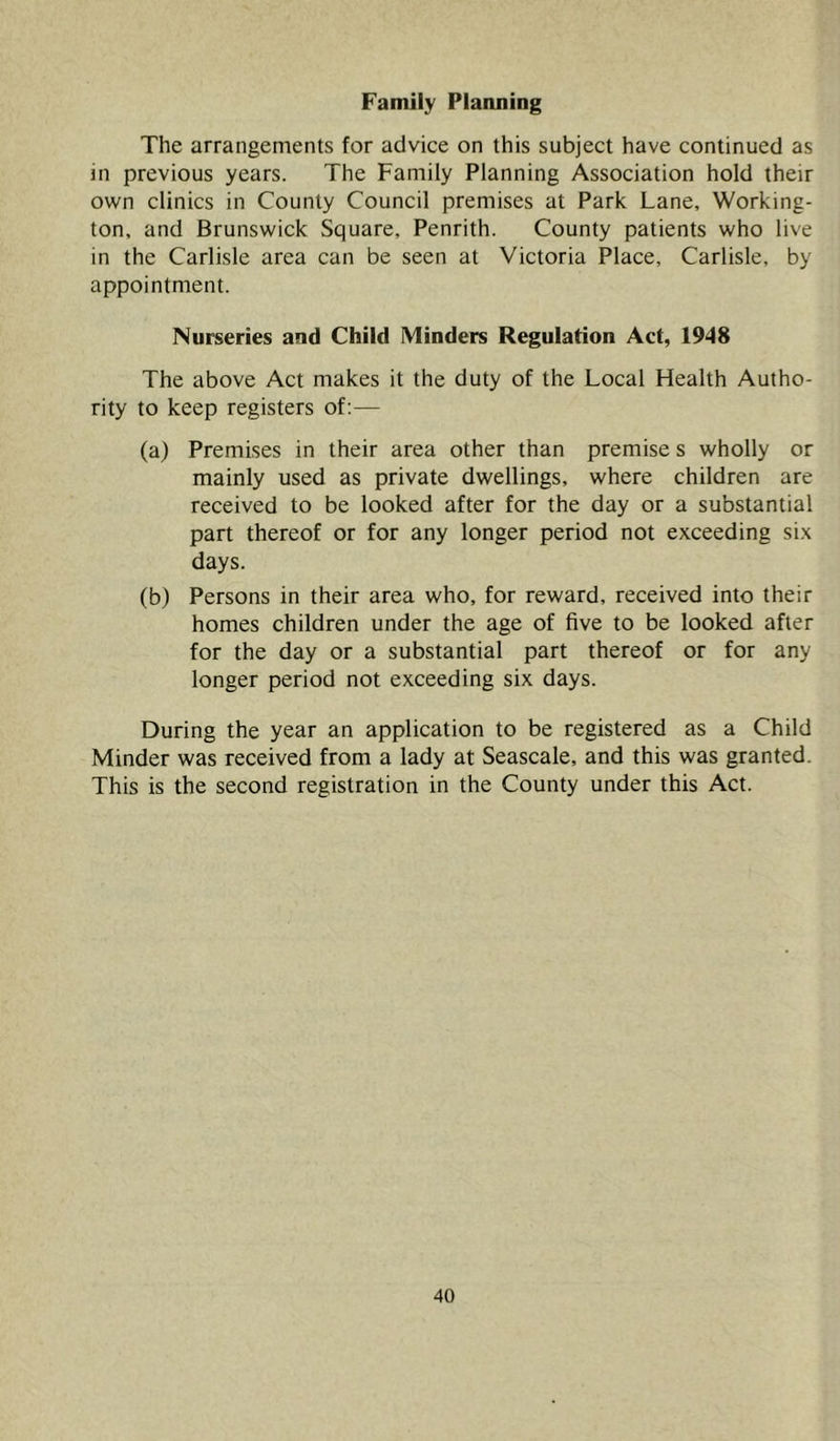 Family Planning The arrangements for advice on this subject have continued as in previous years. The Family Planning Association hold their own clinics in County Council premises at Park Lane, Working- ton, and Brunswick Square, Penrith. County patients who live in the Carlisle area can be seen at Victoria Place, Carlisle, by appointment. Nurseries and Child Minders Regulation Act, 1948 The above Act makes it the duty of the Local Health Autho- rity to keep registers of;— (a) Premises in their area other than premise s wholly or mainly used as private dwellings, where children are received to be looked after for the day or a substantial part thereof or for any longer period not exceeding six days. (b) Persons in their area who, for reward, received into their homes children under the age of five to be looked after for the day or a substantial part thereof or for any longer period not exceeding six days. During the year an application to be registered as a Child Minder was received from a lady at Seascale, and this was granted. This is the second registration in the County under this Act.