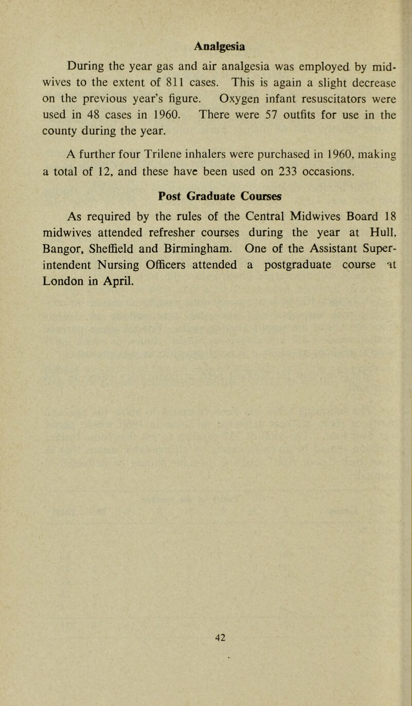 Analgesia During the year gas and air analgesia was employed by mid- wives to the extent of 811 cases. This is again a slight decrease on the previous year’s figure. Oxygen infant resuscitators were used in 48 cases in 1960. There were 57 outfits for use in the county during the year. A further four Trilene inhalers were purchased in 1960, making a total of 12. and these have been used on 233 occasions. Post Graduate Courses As required by the rules of the Central Midwives Board 18 midwives attended refresher courses during the year at Hull, Bangor, Sheffield and Birmingham. One of the Assistant Super- intendent Nursing Officers attended a postgraduate course at London in April.