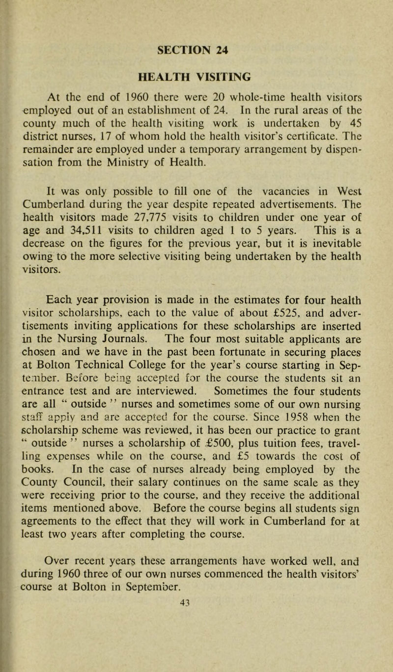 HEALTH VISITING At the end of 1960 there were 20 whole-time health visitors employed out of an establishment of 24. In the rural areas of the county much of the health visiting work is undertaken by 45 district nurses, 17 of whom hold the health visitor’s certificate. The remainder are employed under a temporary arrangement by dispen- sation from the Ministry of Health. It was only possible to fill one of the vacancies in West Cumberland during the year despite repeated advertisements. The health visitors made 27,775 visits to children under one year of age and 34,511 visits to children aged 1 to 5 years. This is a decrease on the figures for the previous year, but it is inevitable owing to the more selective visiting being undertaken by the health visitors. Each year provision is made in the estimates for four health visitor scholarships, each to the value of about £525, and adver- tisements inviting applications for these scholarships are inserted in the Nursing Journals. The four most suitable applicants are chosen and we have in the past been fortunate in securing places at Bolton Technical College for the year’s course starting in Sep- tember. Before being accepted for the course the students sit an entrance test and are interviewed. Sometimes the four students are all “ outside ’ ’ nurses and sometimes some of our own nursing staff apply and are accepted for the course. Since 1958 when the scholarship scheme was reviewed, it has been our practice to grant “ outside ” nurses a scholarship of £500, plus tuition fees, travel- ling expenses while on the course, and £5 towards the cost of books. In the case of nurses already being employed by the County Council, their salary continues on the same scale as they were receiving prior to the course, and they receive the additional items mentioned above. Before the course begins all students sign agreements to the effect that they will work in Cumberland for at least two years after completing the course. Over recent years these arrangements have worked well, and during 1960 three of our own nurses commenced the health visitors’ course at Bolton in September.