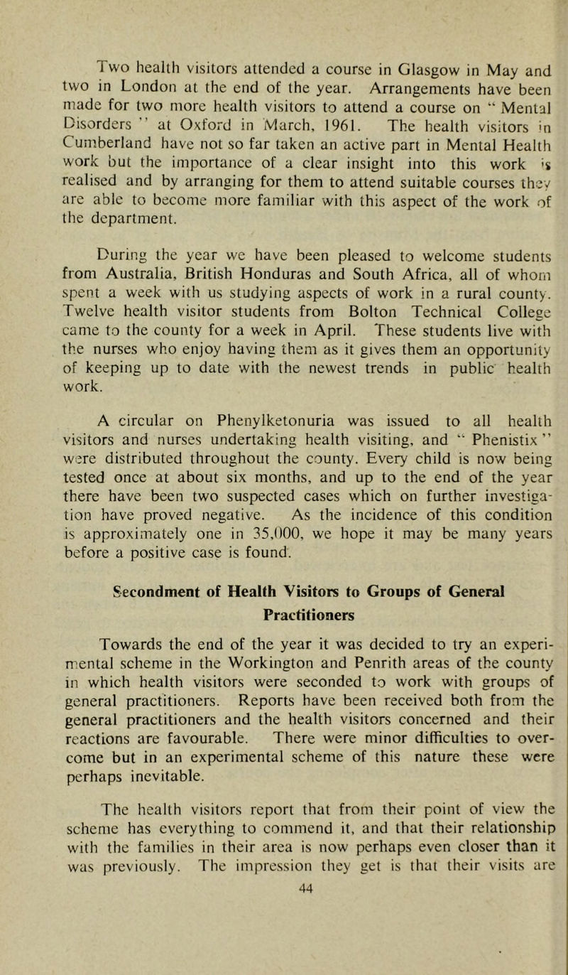 Two health visitors attended a course in Glasgow in May and two in London at the end of the year. Arrangements have been made for two more health visitors to attend a course on “ Mental Disorders ’ at Oxford in March, 1961. The health visitors in Cumberland have not so far taken an active part in Mental Health work but the importance of a clear insight into this work realised and by arranging for them to attend suitable courses they are able to become more familiar with this aspect of the work of the department. During the year we have been pleased to welcome students from Australia, British Honduras and South Africa, all of whom spent a week with us studying aspects of work in a rural county. Twelve health visitor students from Bolton Technical College canie to the county for a week in April. These students live with the nurses who enjoy having them as it gives them an opportunity of keeping up to date with the newest trends in public health work. A circular on Phenylketonuria was issued to all health visitors and nurses undertaking health visiting, and “ Phenistix ” were distributed throughout the county. Every child is now being tested once at about six months, and up to the end of the year there have been two suspected cases which on further investiga- tion have proved negative. As the incidence of this condition is approximately one in 35,000, we hope it may be many years before a positive case is found. Secondment of Health Visitors to Groups of General Practitioners Towards the end of the year it was decided to try an experi- mental scheme in the Workington and Penrith areas of the county in which health visitors were seconded to work with groups of general practitioners. Reports have been received both from the general practitioners and the health visitors concerned and their reactions are favourable. There were minor difficulties to over- come but in an experimental scheme of this nature these were perhaps inevitable. The health visitors report that from their point of view the scheme has everything to commend it, and that their relationship with the families in their area is now perhaps even closer than it was previously. The impression they get is that their visits are