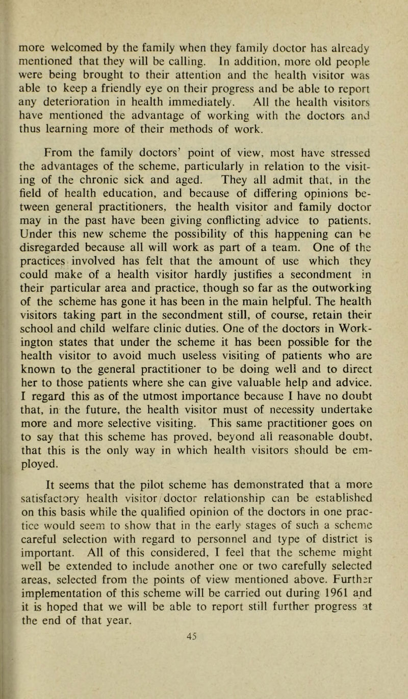 more welcomed by the family when they family doctor has already mentioned that they will be calling. In addition, more old people were being brought to their attention and the health visitor was able to keep a friendly eye on their progress and be able to report any deterioration in health immediately. All the health visitors have mentioned the advantage of working with the doctors and thus learning more of their methods of work. From the family doctors’ point of view, most have stressed the advantages of the scheme, particularly in relation to the visit- ing of the chronic sick and aged. They all admit that, in the field of health education, and because of differing opinions be- tween general practitioners, the health visitor and family doctor may in the past have been giving conflicting advice to patients. Under this new scheme the possibility of this happening can he disregarded because all will work as part of a team. One of the practices involved has felt that the amount of use which they could make of a health visitor hardly justifies a secondment in their particular area and practice, though so far as the outworking of the scheme has gone it has been in the main helpful. The health visitors taking part in the secondment still, of course, retain their school and child welfare clinic duties. One of the doctors in Work- ington states that under the scheme it has been possible for the health visitor to avoid much useless visiting of patients who are known to the general practitioner to be doing well and to direct her to those patients where she can give valuable help and advice. I regard this as of the utmost importance because I have no doubt that, in the future, the health visitor must of necessity undertake more and more selective visiting. This same practitioner goes on to say that this scheme has proved, beyond all reasonable doubt, that this is the only way in which health visitors should be em- ployed. It seems that the pilot scheme has demonstrated that a more satisfact.ory health visitor doctor relationship can be established on this basis while the qualified opinion of the doctors in one prac- tice would seem to show that in the early stages of such a scheme careful selection with regard to personnel and type of district is important. All of this considered, I feel that the scheme might well be extended to include another one or two carefully selected areas, selected from the points of view mentioned above. Further implementation of this scheme will be carried out during 1961 and it is hoped that we will be able to report still further progress at the end of that year.