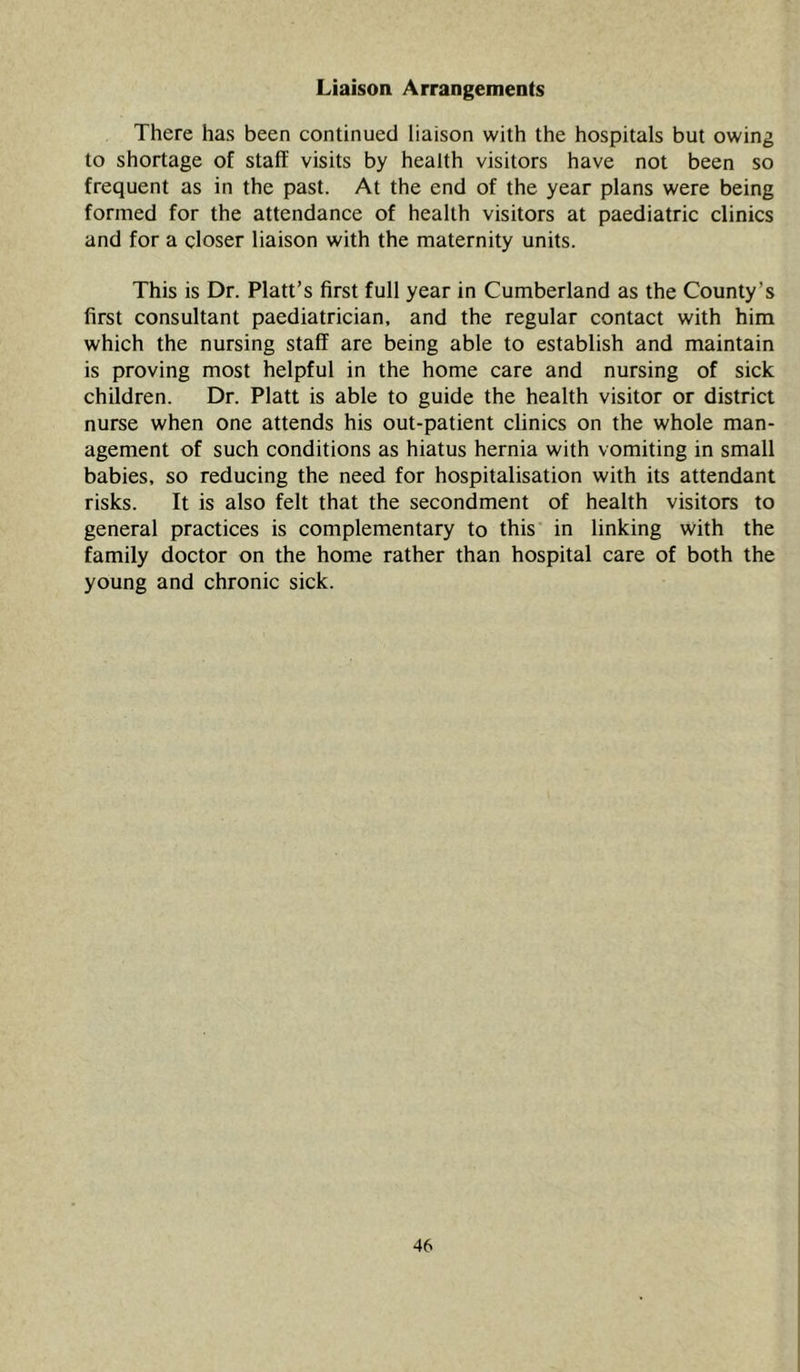 Liaison Arrangements There has been continued liaison with the hospitals but owing to shortage of staff visits by health visitors have not been so frequent as in the past. At the end of the year plans were being formed for the attendance of health visitors at paediatric clinics and for a closer liaison with the maternity units. This is Dr. Platt’s first full year in Cumberland as the County’s first consultant paediatrician, and the regular contact with him which the nursing staff are being able to establish and maintain is proving most helpful in the home care and nursing of sick children. Dr. Platt is able to guide the health visitor or district nurse when one attends his out-patient clinics on the whole man- agement of such conditions as hiatus hernia with vomiting in small babies, so reducing the need for hospitalisation with its attendant risks. ft is also felt that the secondment of health visitors to general practices is complementary to this in linking with the family doctor on the home rather than hospital care of both the young and chronic sick.