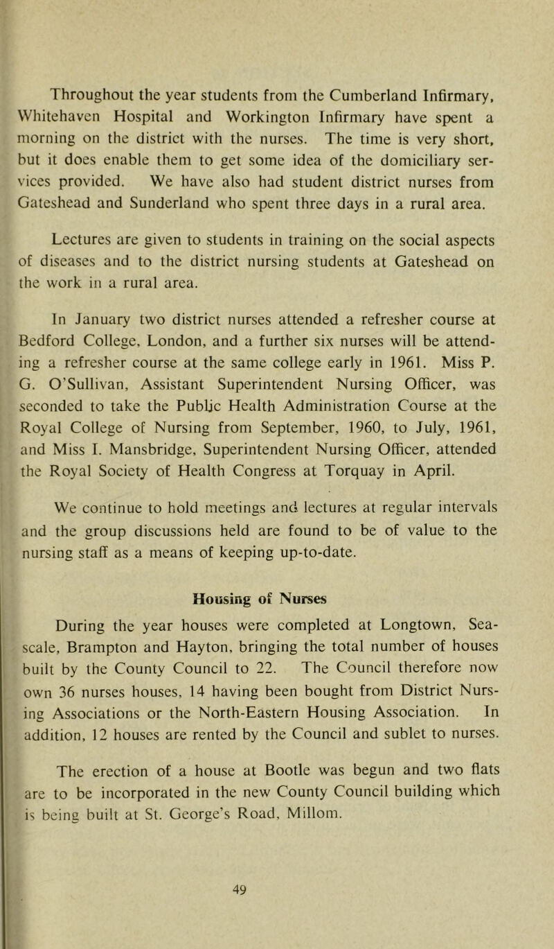 Throughout the year students from the Cumberland Infirmary, Whitehaven Hospital and Workington Infirmary have spent a morning on the district with the nurses. The time is very short, but it does enable them to get some idea of the domiciliary ser- vices provided. We have also had student district nurses from Gateshead and Sunderland who spent three days in a rural area. Lectures are given to students in training on the social aspects of diseases and to the district nursing students at Gateshead on the work in a rural area. In January two district nurses attended a refresher course at Bedford College, London, and a further six nurses will be attend- ing a refresher course at the same college early in 1961. Miss P. G. O’Sullivan, Assistant Superintendent Nursing Officer, was seconded to take the Public Health Administration Course at the Royal College of Nursing from September, 1960, to July, 1961, and Miss I. Mansbridge, Superintendent Nursing Officer, attended the Royal Society of Health Congress at Torquay in April. We continue to hold meetings and lectures at regular intervals and the group discussions held are found to be of value to the nursing staff as a means of keeping up-to-date. Housing of Nurses During the year houses were completed at Longtown, Sea- scale, Brampton and Hayton, bringing the total number of houses built by the County Council to 22. The Council therefore now own 36 nurses houses, 14 having been bought from District Nurs- ing Associations or the North-Eastern Housing Association. In addition, 12 houses are rented by the Council and sublet to nurses. The erection of a house at Bootle was begun and two flats are to be incorporated in the new County Council building which is being built at St. George’s Road. Millom.