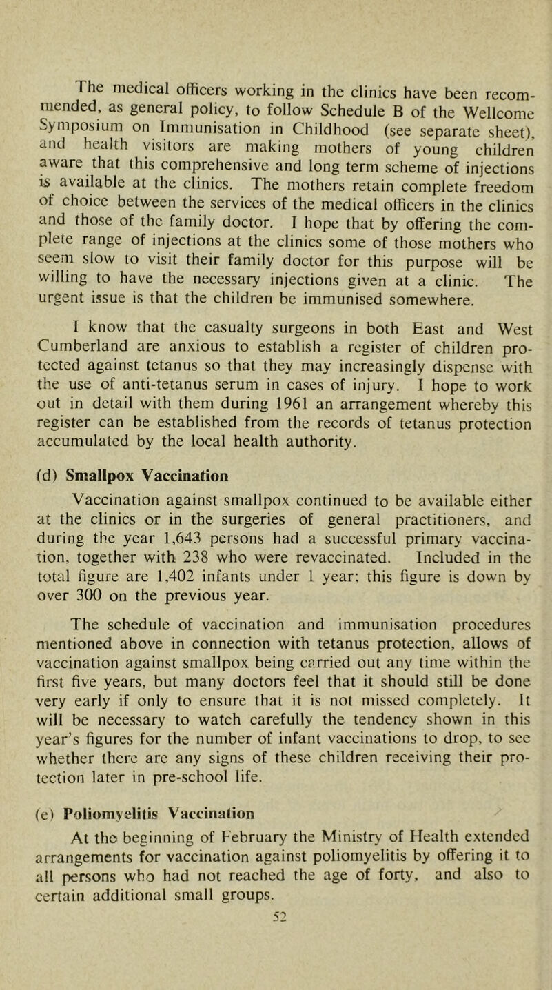 The medical officers working in the clinics have been recom- mended. as general policy, to follow Schedule B of the Wellcome Symposium on Immunisation in Childhood (see separate sheet), and health visitors are making mothers of young children aware that this comprehensive and long term scheme of injections is available at the clinics. The mothers retain complete freedom of choice between the services of the medical officers in the clinics and those of the family doctor. I hope that by offering the com- plete range of injections at the clinics some of those mothers who seem slow to visit their family doctor for this purpose will be willing to have the necessary injections given at a clinic. The urgent issue is that the children be immunised somewhere. I know that the casualty surgeons in both East and West Cumberland are anxious to establish a register of children pro- tected against tetanus so that they may increasingly dispense with the use of anti-tetanus serum in cases of injury. I hope to work out in detail with them during 1961 an arrangement whereby this register can be established from the records of tetanus protection accumulated by the local health authority. (d) Smallpox Vaccination Vaccination against smallpox continued to be available either at the clinics or in the surgeries of general practitioners, and during the year 1,643 persons had a successful primary vaccina- tion, together with 238 who were revaccinated. Included in the total figure are 1,402 infants under 1 year; this figure is down by over 300 on the previous year. The schedule of vaccination and immunisation procedures mentioned above in connection with tetanus protection, allows of vaccination against smallpox being carried out any time within the first five years, but many doctors feel that it should still be done very early if only to ensure that it is not missed completely. It will be necessary to watch carefully the tendency shown in this year’s figures for the number of infant vaccinations to drop, to see whether there are any signs of these children receiving their pro- tection later in pre-school life. (e) Poliomyelitis Vaccination At the beginning of February the Ministry of Health extended arrangements for vaccination against poliomyelitis by offering it to all persons who had not reached the age of forty, and also to certain additional small groups. 5: