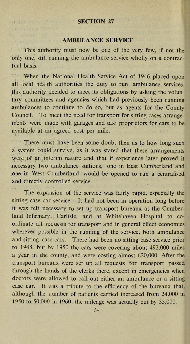 AMBULANCE SERVICE This authority must now be one of the very few, if not the only one, still running the ambulance service wholly on a contrac- tual basis. When the National Health Service Act of 1946 placed upon all local health authorities the duty to run ambulance services, (his authority decided to meet its obligations by asking the volun- I ' tary committees and agencies which had previously been running ambulances to continue to do so, but as agents for the County Council. To meet the need for transport for sitting cases arrange- ments were made with garages and taxi proprietors for cars to be available at an agreed cost per mile. There must have been some doubt then as to how long such a system could survive, as it was stated that these arrangements were,of anjinterim nature and that if experience later proved it necessary two ambulance stations, one in East Cumberland and one in West Cumberland, would be opened to run a centralised and directly controlled service. The expansion of the service was fairly rapid, especially the sitting case car service. It had not been in operation long before it was felt necessary to set up transport bureaux at the Cumber- land Infirmary, Carlisle, and at Whitehaven Hospital to co- ordinate all requests for transport and in general effect economies wherever possible in the running of the service, both ambulance and sitting case cars. There had been no sitting case service prior to 1948, but by 1950 the cars were covering about 492,000 miles a year in the county, and were costing almost £20,000. After the transport bureaux were set up all requests for transport passed through the hands of the clerks there, except in emergencies when doctors were allowed to call out either an ambulance or a sitting case car. It was a tribute to the efficiency of the bureaux that, although the number of patients carried increased from 24,000 in 1950 to 50,01 >0 in 1960, the mileage was actually cut by 35,000.