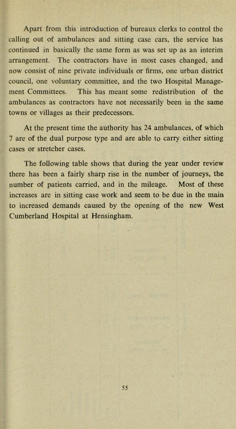 Apart from this introduction of bureaux clerks to control the calling out of ambulances and sitting case cars, the service has continued in basically the same form as was set up as an interim arrangement. The contractors have in most cases changed, and now consist of nine private individuals or firms, one urban district council, one voluntary committee, and the two Hospital Manage- ment Committees. This has meant some redistribution of the ambulances as contractors have not necessarily been in the same towns or villages as their predecessors. At the present time the authority has 24 ambulances, of which 7 are of the dual purpose type and are able to carry either sitting cases or stretcher cases. The following table shows that during the year under review there has been a fairly sharp rise in the number of journeys, the number of patients carried, and in the mileage. Most of these increases are in sitting case work and seem to be due in the main to increased demands caused by the opening of the new West Cumberland Hospital at Hensingham.
