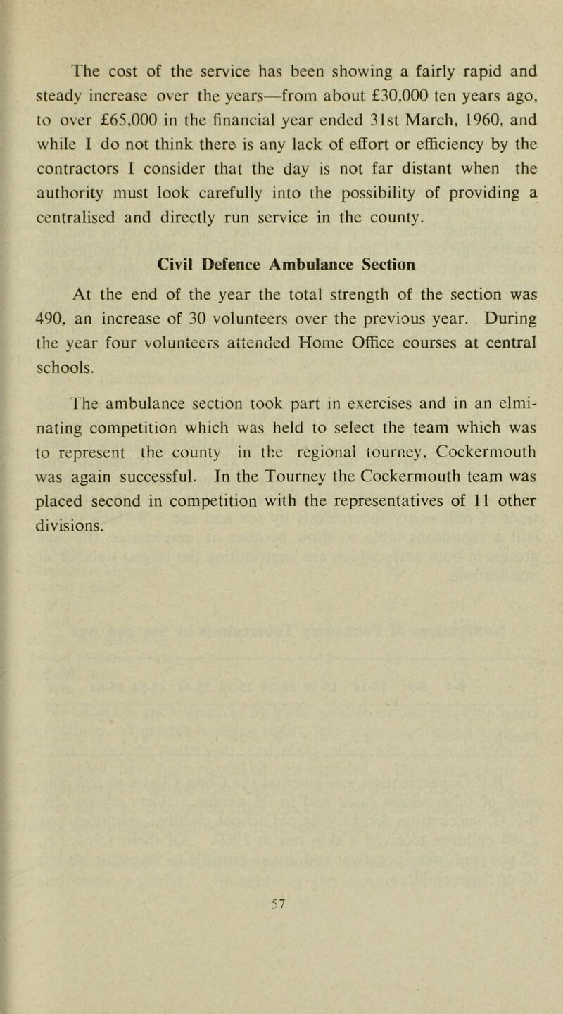 The cost of the service has been showing a fairly rapid and steady increase over the years—from about £30,000 ten years ago, to over £65,000 in the financial year ended 31st March, 1960, and while 1 do not think there is any lack of effort or efficiency by the contractors I consider that the day is not far distant when the authority must look carefully into the possibility of providing a centralised and directly run service in the county. Civil Defence Ambulance Section At the end of the year the total strength of the section was 490, an increase of 30 volunteers over the previous year. During the year four volunteers attended Home Office courses at central schools. The ambulance section took part in exercises and in an elmi- nating competition which was held to select the team which was to represent the county in the regional tourney, Cockermouth was again successful. In the Tourney the Cockermouth team was placed second in competition with the representatives of 11 other divisions.