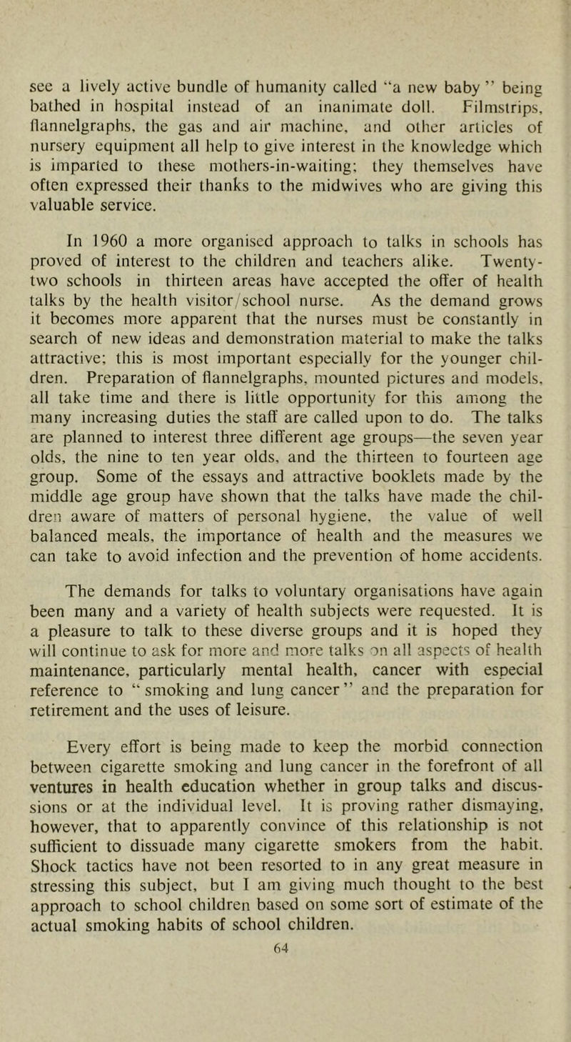 see a lively active bundle of humanity called “a new baby ” being bathed in hospital instead of an inanimate doll. Filmstrips, flannelgraphs, the gas and air machine, and other articles of nursery equipment all help to give interest in the knowledge which is imparted to these mothers-in-waiting; they themselves have often expressed their thanks to the midwives who are giving this valuable service. In 1960 a more organised approach to talks in schools has proved of interest to the children and teachers alike. Twenty- two schools in thirteen areas have accepted the offer of health talks by the health visitor school nurse. As the demand grows it becomes more apparent that the nurses must be constantly in search of new ideas and demonstration material to make the talks attractive; this is most important especially for the younger chil- dren. Preparation of flannelgraphs, mounted pictures and models, all take time and there is little opportunity for this among the many increasing duties the staff are called upon to do. The talks are planned to interest three different age groups—the seven year olds, the nine to ten year olds, and the thirteen to fourteen age group. Some of the essays and attractive booklets made by the middle age group have shown that the talks have made the chil- dren aware of matters of personal hygiene, the value of well balanced meals, the importance of health and the measures we can take to avoid infection and the prevention of home accidents. The demands for talks to voluntary organisations have again been many and a variety of health subjects were requested. It is a pleasure to talk to these diverse groups and it is hoped they will continue to ask for more and more talks on all aspects of health maintenance, particularly mental health, cancer with especial reference to “smoking and lung cancer” and the preparation for retirement and the uses of leisure. Every effort is being made to keep the morbid connection between cigarette smoking and lung cancer in the forefront of all ventures in health education whether in group talks and discus- sions or at the individual level. It is proving rather dismaying, however, that to apparently convince of this relationship is not sufficient to dissuade many cigarette smokers from the habit. Shock tactics have not been resorted to in any great measure in stressing this subject, but 1 am giving much thought to the best approach to school children based on some sort of estimate of the actual smoking habits of school children.
