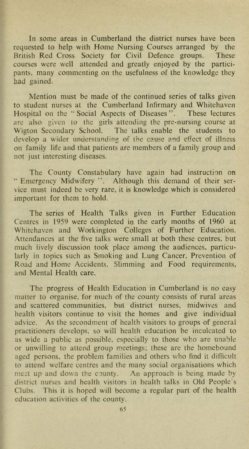 lo some areas in Cumberland the district nurses have been requested to help with Home Nursing Courses arranged by the British Red Cross Society for Civil Defence groups. These courses were well attended and greatly enjoyed by the partici- pants. many commenting on the usefulness of the knowledge they had gained. Mention must be made of the continued series of talks given to student nurses at the Cumberland Infirmary and Whitehaven Hospital on the “Social Aspects of Diseases”. These lectures are also given to the girls attending the pre-nursing course at Wigton Secondary School. The talks enable the students to develop a wider understanding of the cause and effect of illness on family life and that patients are members of a family group and not just interesting diseases. The County Constabulary have again had instruction on “ Emergency Midwifery ”. Although this demand of their ser- vice must indeed be very rare, it is knowledge which is considered important for them to hold. The series of Health Talks given in Further Education Centres in 1959 were completed in the early months of 1960 at Whitehaven and Workington Colleges of Further Education. Attendances at the five talks were small at both these centres, but much lively discussion took place among the audiences, particu- larly in topics such as Smoking and Lung Cancer, Prevention of Road and Home Accidents, Slimming and Food requirements, and Mental Health care. The progress of Health Education in Cumberland is no easy matter to organise, for much of the county consists of rural areas and scattered communities, but district nurses, midwives and health visitors continue to visit the homes and give individual advice. As the secondment of health visitors to groups of general practitioners develops, so will health education be inculcated to as wide a public as po.ssible, especially to those who are unable or unwilling to attend group meetings; these are the homebound aged persons, the problem families and others v/ho find it difficult to attend welfare centres and the many social organisations which meet up and down the county. An approach is being made by district nurses and health visitors in health talks in Old People's Clubs. This it is hoped will become a regular part of the health education activities of the county.