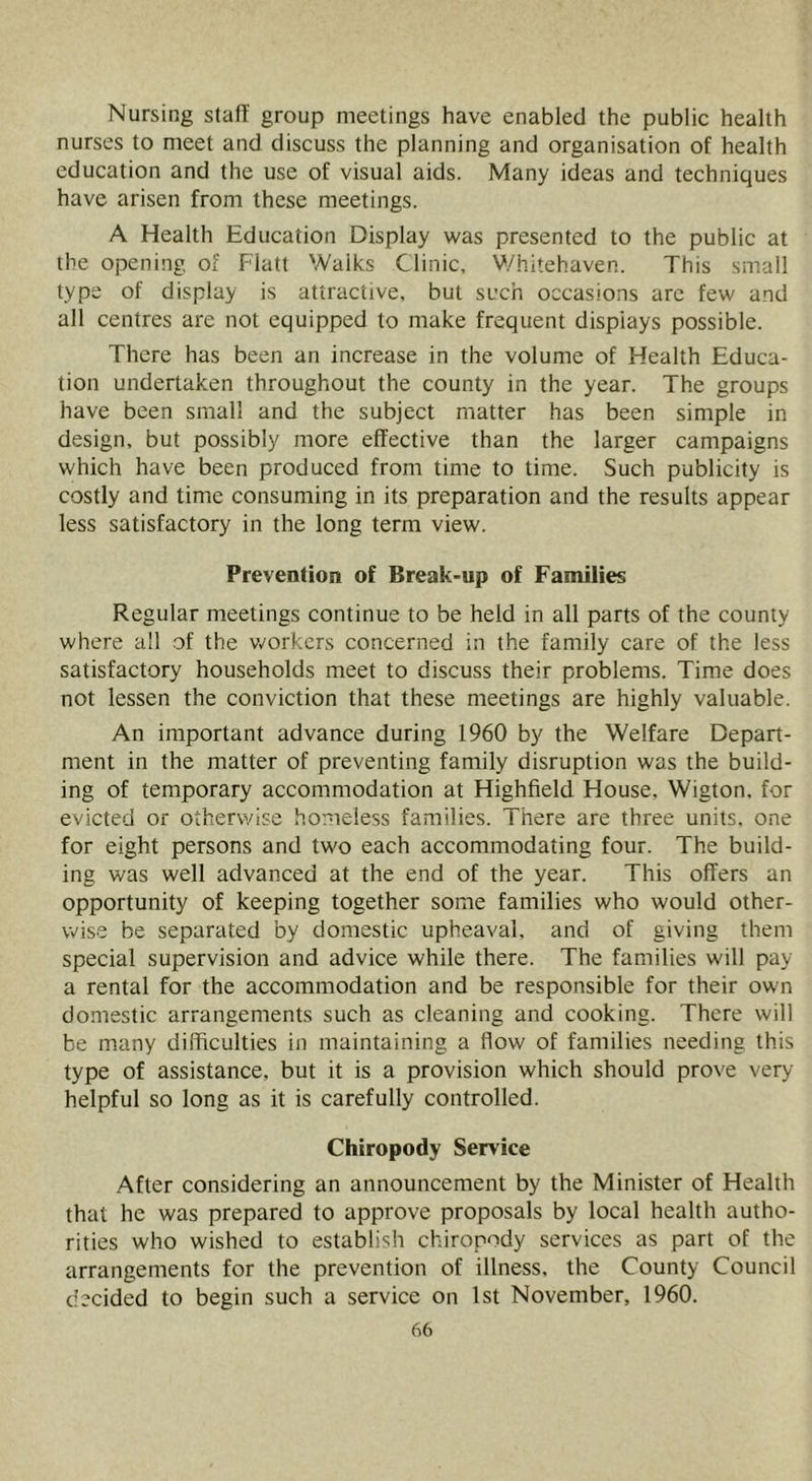 Nursing stafT group meetings have enabled the public health nurses to meet and discuss the planning and organisation of health education and the use of visual aids. Many ideas and techniques have arisen from these meetings. A Health Education Display was presented to the public at the opening of Flatt Walks Clinic, V./hitehaven. This small type of display is attractive, but such occasions are few and all centres are not equipped to make frequent displays possible. There has been an increase in the volume of Health Educa- tion undertaken throughout the county in the year. The groups have been small and the subject matter has been simple in design, but possibly more effective than the larger campaigns which have been produced from time to time. Such publicity is costly and time consuming in its preparation and the results appear less satisfactory in the long term view. Prevention of Break-up of Families Regular meetings continue to be held in all parts of the county where all of the v.'orkcrs concerned in the family care of the less satisfactory households meet to discuss their problems. Time does not lessen the conviction that these meetings are highly valuable. An important advance during 1960 by the Welfare Depart- ment in the matter of preventing family disruption was the build- ing of temporary accommodation at Highfield House, Wigton. for evicted or otherwise homeless families. There are three units, one for eight persons and two each accommodating four. The build- ing was well advanced at the end of the year. This offers an opportunity of keeping together some families who would other- wise be separated by domestic upheaval, and of giving them special supervision and advice while there. The families will pay a rental for the accommodation and be responsible for their own domestic arrangements such as cleaning and cooking. There will be many difficulties in maintaining a flow of families needing this type of assistance, but it is a provision which should prove very- helpful so long as it is carefully controlled. Chiropody Service After considering an announcement by the Minister of Health that he was prepared to approve proposals by local health autho- rities who wished to establish chiropody services as part of the arrangements for the prevention of illness, the County Council decided to begin such a service on 1st November, 1960.