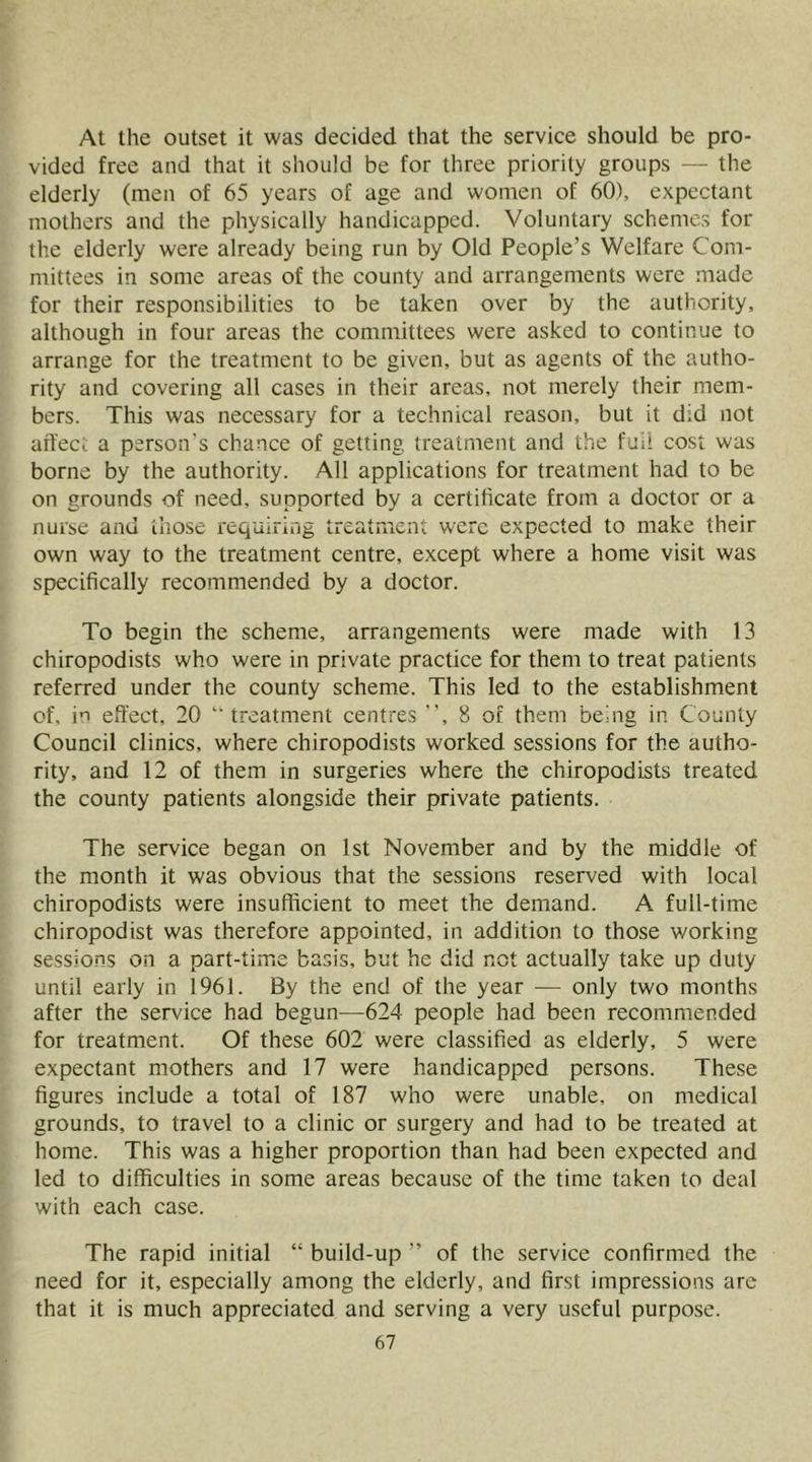 At the outset it was decided that the service should be pro- vided free and that it should be for three priority groups — the elderly (men of 65 years of age and women of 60), expectant mothers and the physically handicapped. Voluntary schemes for the elderly were already being run by Old People’s Welfare Com- mittees in some areas of the county and arrangements were made for their responsibilities to be taken over by the authority, although in four areas the committees were asked to continue to arrange for the treatment to be given, but as agents of the autho- rity and covering all cases in their areas, not merely their mem- bers. This was necessary for a technical reason, but it did not aft'eci a person's chance of getting treatment and the fail cost was borne by the authority. All applications for treatment had to be on grounds of need, supported by a certificate from a doctor or a nurse and those requiring treatment were expected to make their own way to the treatment centre, except where a home visit was specifically recommended by a doctor. To begin the scheme, arrangements were made with 13 chiropodists who were in private practice for them to treat patients referred under the county scheme. This led to the establishment of, in effect, 20 treatment centres , 8 of them being in County Council clinics, where chiropodists worked sessions for the autho- rity, and 12 of them in surgeries where the chiropodists treated the county patients alongside their private patients. The service began on 1st November and by the middle of the month it was obvious that the sessions reserved with local chiropodists were insufffeient to meet the demand. A full-time chiropodist was therefore appointed, in addition to those working sessions on a part-time basis, but he did not actually take up duty until early in 1961. By the end of the year — only two months after the service had begun—624 people had been recommended for treatment. Of these 602 were classified as elderly, 5 were expectant mothers and 17 were handicapped persons. These figures include a total of 187 who were unable, on medical grounds, to travel to a clinic or surgery and had to be treated at home. This was a higher proportion than had been expected and led to difficulties in some areas because of the time taken to deal with each case. The rapid initial “ build-up ” of the service confirmed the need for it, especially among the elderly, and first impressions are that it is much appreciated and serving a very useful purpose.