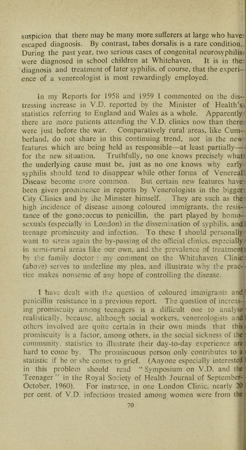 suspicion that there may be many more sufferers at large who have; escaped diagnosis. By contrast, tabes dorsalis is a rare condition. During the past year, two serious cases of congenital neurosyphiliS' were diagnosed in school children at Whitehaven. It is in the? diagnosis and treatment of later syphilis, of course, that the experi-- ence of a venereologist is most rewardingly employed. In my Reports for 1958 and 1959 1 commented on the dis- tressing increa.se in V.D. reported by the Minister of Health’s^ statistics referring to England and Wales as a whole. Apparently there are more patients attending the V.D. clinics now than there, were just before the war. Comparatively rural areas, like Cum- berland, do not share in this continuing trend, nor in the new features which are being held as responsible—at least partially— for the new situation. Truthfully, no one knows precisely what: the underlying cause must be, just as no one knows why early syphilis should tend to disappear while other forms of Venereal, Disease become ruore common. But certain new features have' been given prominence in reports by Venerologists in the bigger: City Clinics and by Ihe Minister himself. They are such as the high incidence of disease among coloured immigrants, the resis- tance of the gonococcus to penicillin, the part played by homo- sexuals (especially in London) in the dissemination of syphilis, and; teenage promiscuity and infection. To these I should personally want to stress again the by-passing of the official clinics, especially in semi-rural areas like our own, and the prevalence of treatment: by the family doctor : my comment on the Whitehaven Clinic (above) serves to underline my plea, and illustrate why the prac- - tice makes nonsense of any hope of controlling the disease. I have dealt with the question of coloured immigrants and penicillin resistance in a previous report. The question of increas- ing promiscuity among teenagers is a difficult one to analyse realistically, because, although social workers, venereologists and ; others involved are quite certain in their own minds that this - promiscuity is a factor, among others, in the social sickness of the community, statistics to illustrate their day-to-day experience are hard to come by. The promiscuous person only contributes to a statistic if he or she comes to grief. (Anyone especially interested in this problem should read “ Symposium on V.D. and the Teenager ” in the Royal Society of Health Journal of September- October, 1960). For instance, in one London Clinic, nearly 20 per cent, of V.D. infections treated among women were from the
