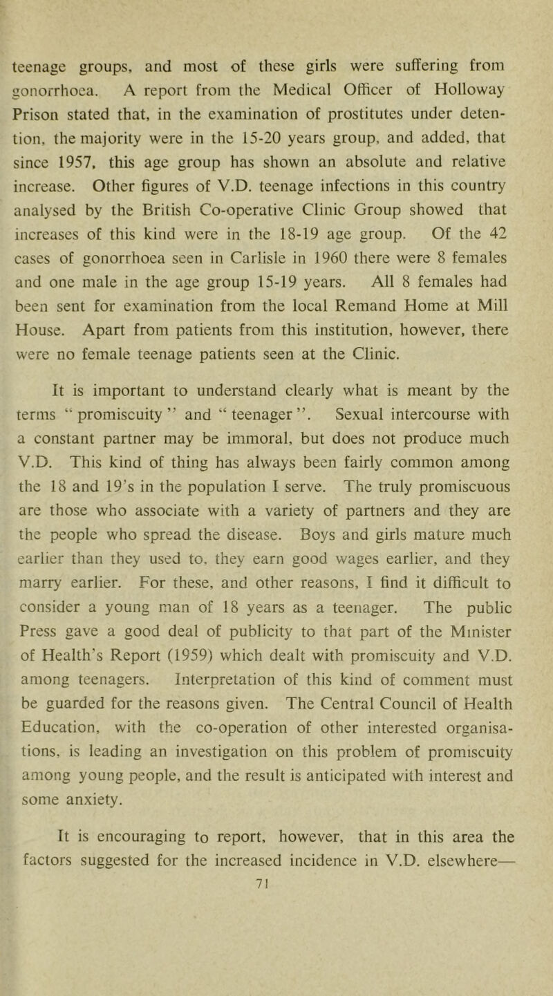 teenage groups, and most of these girls were suffering from gonorrhoea. A report from the Medical Officer of Holloway Prison stated that, in the examination of prostitutes under deten- tion, the majority were in the 15-20 years group, and added, that since 1957, this age group has shown an absolute and relative increase. Other figures of V.D. teenage infections in this country analysed by the British Co-operative Clinic Group showed that increases of this kind were in the 18-19 age group. Of the 42 cases of gonorrhoea seen in Carlisle in 1960 there were 8 females and one male in the age group 15-19 years. All 8 females had been sent for examination from the local Remand Home at Mill House. Apart from patients from this institution, however, there were no female teenage patients seen at the Clinic. It is important to understand clearly what is meant by the terms “promiscuity” and “teenager”. Sexual intercourse with a constant partner may be immoral, but does not produce much V.D. This kind of thing has always been fairly common among the 18 and 19’s in the population I serve. The truly promiscuous are those who associate with a variety of partners and they are the people who spread the disease. Boys and girls mature much earlier than they used to, they earn good wages earlier, and they marry earlier. For these, and other reasons, I find it difficult to consider a young man of 18 years as a teenager. The public Press gave a good deal of publicity to that part of the Minister of Health's Report (1959) which dealt with promiscuity and V.D. among teenagers. Interpretation of this kind of comment must be guarded for the reasons given. The Central Council of Health Education, with the co-operation of other interested organisa- tions, is leading an investigation on this problem of promiscuity a.mong young people, and the result is anticipated with interest and some anxiety. It is encouraging to report, however, that in this area the factors suggested for the increased incidence in V.D. elsewhere—