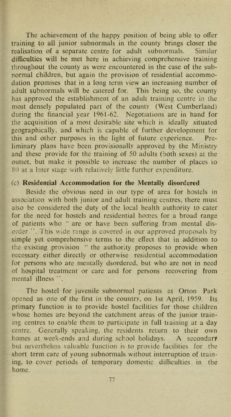 The achievement of the happy position of being able to olTer training to all junior subnormals in the county brings closer the realisation of a separate centre for adult subnormals. Similar difficulties will be met here in achieving comprehensive training throughout the county as were encountered in the case of the sub- normal children, but again the provision of residential accommo- dation promises that in a long term view an increasing number of adult subnormals will be catered for. This being so, the county has approved the establishment of an adult training centre in the most densely populated part of the county (West Cumberland) during the financial year 1961-62. Negotiations are in hand for the acquisition of a most desirable site which is ideally situated geographically, and which is capable of further development for this and other purposes in the light of future e.xperience. Pre- liminary plans have been provisionally approved by the Ministi7 and these provide for the training of 50 adults (both sexes) at the outset, but make it possible to increase the number of places to 80 at a later stage with relatively little further expenditure. (c) Residential Accommodation for the Mentally disordered Beside the obvious need in our type of area for hostels in association with both junior and adult training centres, there must also be considered the duty of the local health authority to cater for the need for hostels and residential homes for a broad range of patients who  are or have been suffering from mental dis- order This v/ide range is covered in our approved proposals by simple yet comprehensive terms to the effect that in addition to the existing provision “ the authority proposes to provide when necessary either directly or otherwise residential accommodation for persons who are mentally dsordered, but who are not in need of hospital treatment or care and for persons recovering from mental Ulness . The hostel for juvenile subnormal patients at Orton Park opened as one of the first in the country, on 1st April, 1959. Its primary function is to provide hostel facilities for those children whose homes are beyond the catchment areas of the junior train- ing centres to enable them to participate in full training at a day centre. Generally speaking, the residents return to their own homes at week-ends and during school holidays. A secondary but nevertheless valuable function is to provide facilities for the short term care of young subnormals without interruption of train- ing, to cover periods of temporary domestic difficulties in the home.