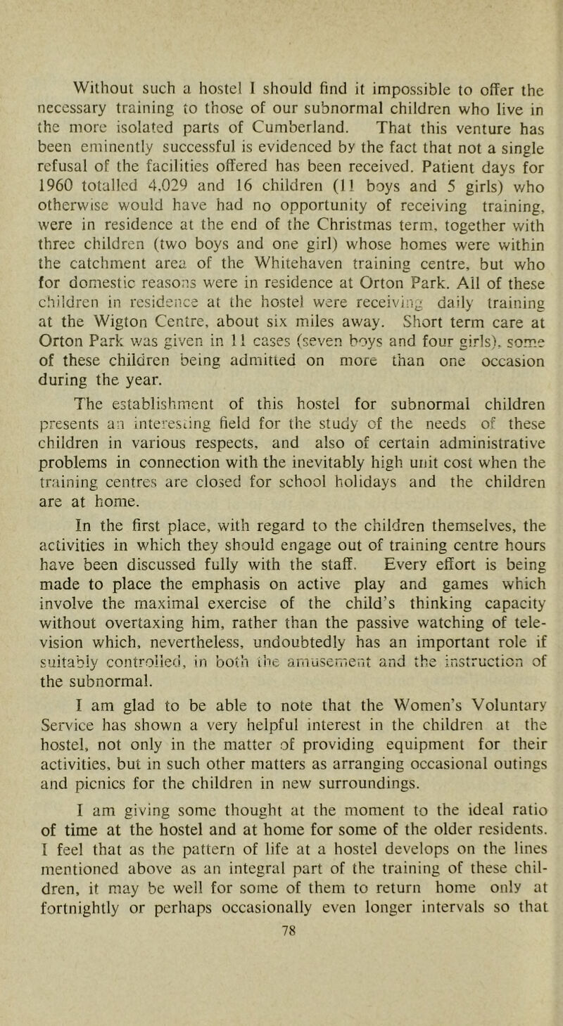 Without such a hostel 1 should find it impossible to offer the necessary training to those of our subnormal children who live in the more isolated parts of Cumberland. That this venture has been eminently successful is evidenced by the fact that not a single refusal of the facilities offered has been received. Patient days for 1960 totalled 4,029 and 16 children (11 boys and 5 girls) who otherwise would have had no opportunity of receiving training, were in residence at the end of the Christmas term, together with three children (two boys and one girl) whose homes were within the catchment area of the Whitehaven training centre, but who for domestic reasons were in residence at Orton Park. Ail of these children in resideiice at the hostel were receiving daily training at the Wigton Centre, about six miles away. Short term care at Orton Park was given in 11 cases (seven boys and four girls), some of these children being admitted on more than one occasion during the year. The establishment of this hostel for subnormal children presents an interesdng field for the study of the needs of these children in various respects, and also of certain administrative problems in connection with the inevitably high unit cost when the training centres are closed for school holidays and the children are at home. In the first place, with regard to the children themselves, the activities in which they should engage out of training centre hours have been discussed fully with the staff. Every effort is being made to place the emphasis on active play and games which involve the maximal exercise of the child’s thinking capacity without overtaxing him, rather than the passive watching of tele- vision which, nevertheless, undoubtedly has an important role if suitably controlled, in both ihe amusen'ient and the instruction of the subnormal. I am glad to be able to note that the Women’s Voluntary Service has shown a very helpful interest in the children at the hostel, not only in the matter of providing equipment for their activities, but in such other matters as arranging occasional outings and picnics for the children in new surroundings. I am giving some thought at the moment to the ideal ratio of time at the hostel and at home for some of the older residents. I feel that as the pattern of life at a hostel develops on the lines mentioned above as an integral part of the training of these chil- dren, it may be well for some of them to return home only at fortnightly or perhaps occasionally even longer intervals so that