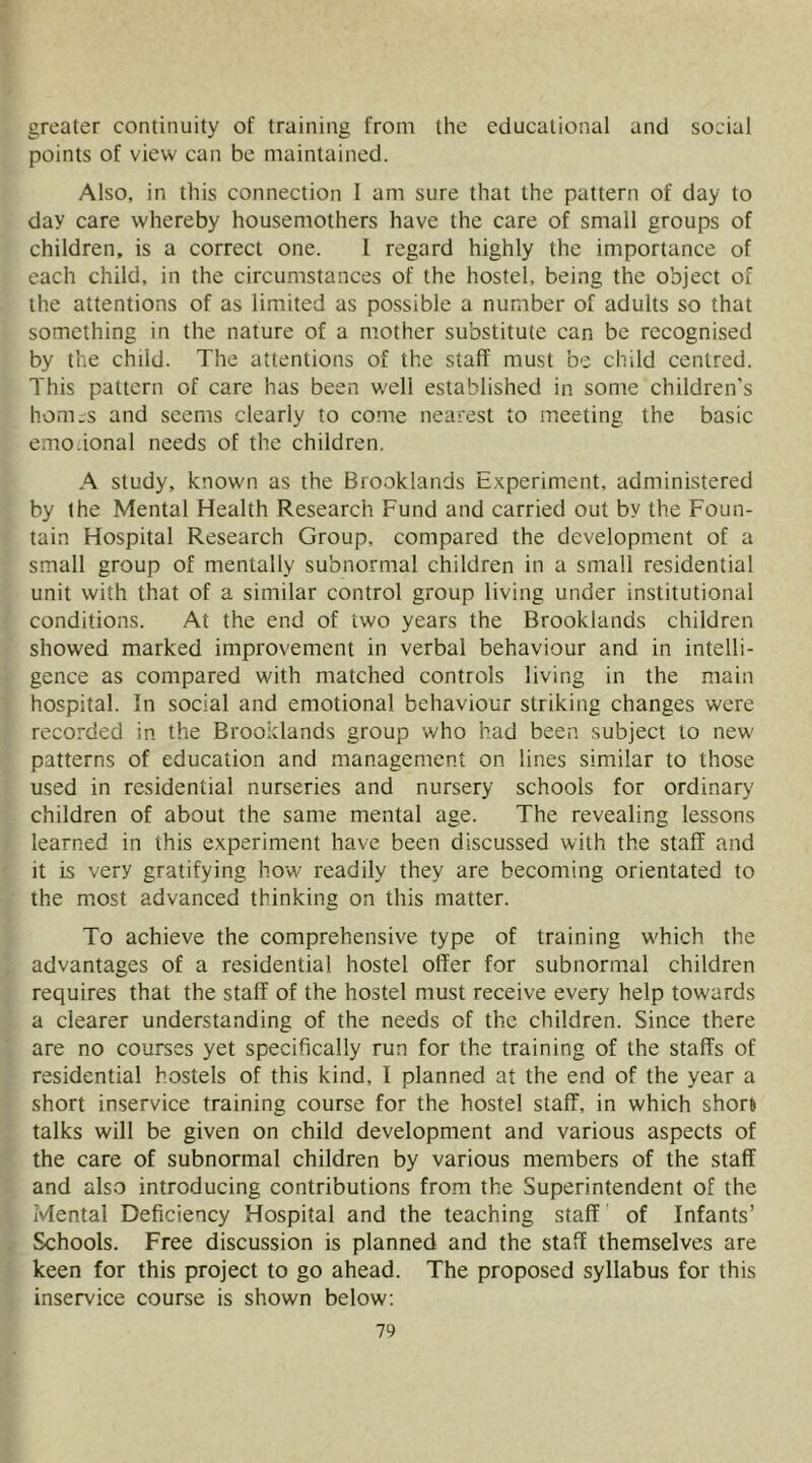 greater continuity of training from the educational and social points of view can be maintained. Also, in this connection I am sure that the pattern of day to day care whereby housemothers have the care of small groups of children, is a correct one. I regard highly the importance of each child, in the circumstances of the hostel, being the object of the attentions of as limited as possible a number of adults so that something in the nature of a mother substitute can be recognised by the child. The attentions of the staff must be child centred. This pattern of care has been well established in some children’s homes and seems clearly to come nearest to meeting the basic emo.ional needs of the children. A study, known as the Brooklands Experiment, administered by the Mental Health Research Fund and carried out by the Foun- tain Hospital Research Group, compared the development of a small group of mentally subnormal children in a small residential unit with that of a similar control group living under institutional conditions. At the end of two years the Brooklands children showed marked improvement in verbal behaviour and in intelli- gence as compared with matched controls living in the main hospital. In social and emotional behaviour striking changes were recorded in the Brooklands group who had been subject to new patterns of education and management on lines similar to those used in residential nurseries and nursery schools for ordinary children of about the same mental age. The revealing lessons learned in this experiment have been discussed with the staff and it is very gratifying how readily they are becoming orientated to the m,ost advanced thinking on this matter. To achieve the comprehensive type of training which the advantages of a residential hostel offer for subnormal children requires that the staff of the hostel must receive every help towards a clearer understanding of the needs of the children. Since there are no courses yet specifically run for the training of the staffs of residential hostels of this kind, I planned at the end of the year a short inservice training course for the hostel staff, in which shorft talks will be given on child development and various aspects of the care of subnormal children by various members of the staff and also introducing contributions from the Superintendent of the Mental Deficiency Hospital and the teaching staff of Infants’ Schools. Free discussion is planned and the staff themselves are keen for this project to go ahead. The proposed syllabus for this inservice course is shown below: