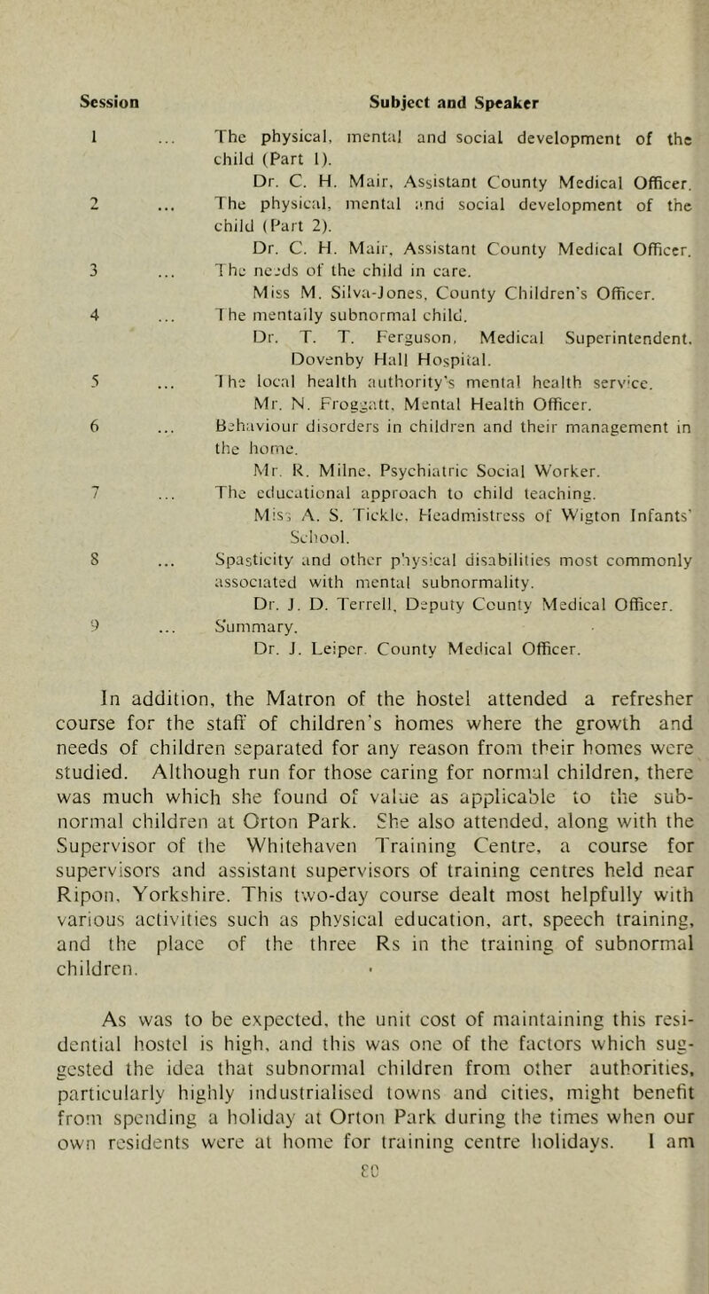 Session Subject and Speaker 1 3 4 5 6 8 9 The physical, mental and social development of the child (Part 1). Dr. C. H. Mail', Assistant County Medical Officer. The physical, mental iinii social development of the child (Part 2). Dr. C. H. Mail', Assistant County Medical Officer. 1 he needs of the child in care. Miss M. Silva-Jones, County Children's Officer. The mentally subnormal child. Dr. T. T. Ferguson, Medical Superintendent. Dovenby Hall Hospital. The local health authority’s mental health service. Mr. N. Froggatt, Mental Health Officer. Behaviour disorders in children and their management in the home. Mr. R. Milne. Psychiatric Social Worker. The educational approach to child teaching. Misi A. S. Tickle. Headmistress of Wigton Infants' School. Spasticity and other physical disabilities most commonly associated with mental subnormality. Dr. J. D. Terrell, Deputy County Medical Officer. S'ummary. Dr. J. Leiper. County Medical Officer. In addition, the Matron of the hostel attended a refresher course for the staff of children's homes where the growth and needs of children separated for any reason from their homes were studied. Although run for those caring for normal children, there was much which she found of value as applicable to the sub- normal children at Orton Park. She also attended, along with the Supervisor of the Whitehaven Training Centre, a course for supervisors and assistant supervisors of training centres held near Ripon. Yorkshire. This two-day course dealt most helpfully with various activities such as physical education, art. speech training, and the place of the three Rs in the training of subnormal children. As was to be expected, the unit cost of maintaining this resi- dential hostel is high, and this was one of the factors which sug- gested the idea that subnormal children from other authorities, particularly highly industrialised towns and cities, might benefit from spending a holiday at Orton Park during the times when our own residents were at home for training centre holidays. I am