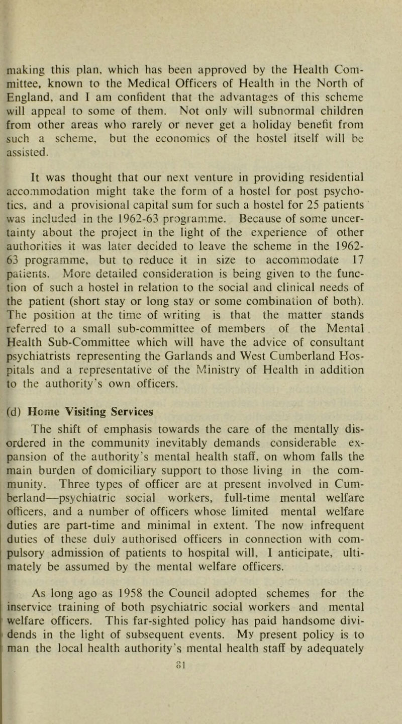 making this plan, which has been approved by the Health Com- mittee, known to the Medical Officers of Health in the North of England, and 1 am confident that the advantages of this scheme will appeal to some of them. Not only will subnormal children from other areas who rarely or never get a holiday benefit from such a scheme, but the economics of the hostel itself will be assisted. It was thought that our next venture in providing residential accommodation might take the form of a hostel for post psycho- tics, and a provisional capital sum for such a hostel for 25 patients was included in the 1962-63 programme. Because of some uncer- tainty about the project in the light of the experience of other authorities it was later decided to leave the scheme in the 1962- 63 programme, but to reduce it in size to accommodate 17 patients. More detailed consideration is being given to the func- tion of such a hostel in relation to the social and clinical needs of the patient (short stay or long stay or some combination of both). The position at the time of writing is that the matter stands referred to a small sub-committee of members of the Mental Health Sub-Committee which will have the advice of consultant psychiatrists representing the Garlands and West Cumberland Hos- pitals and a representative of the Ministry of Health in addition to the authority’s own officers. (d) Home Visiting Services The shift of emphasis towards the care of the mentally dis- ordered in the community inevitably demands considerable ex- pansion of the authority’s mental health staff, on whom falls the main burden of domiciliary support to those living in the com- munity. Three types of officer are at present involved in Cum- berland—psychiatric social workers, full-time mental welfare officers, and a number of officers whose limited mental welfare duties are part-time and minimal in extent. The now infrequent duties of these duly authorised officers in connection with com- pulsory admission of patients to hospital will, I anticipate, ulti- mately be assumed by the mental welfare officers. As long ago as 1958 the Council adopted schemes for the inservice training of both psychiatric social workers and mental welfare officers. This far-sighted policy has paid handsome divi- dends in the light of subsequent events. My present policy is to man the local health authority’s mental health staff by adequately