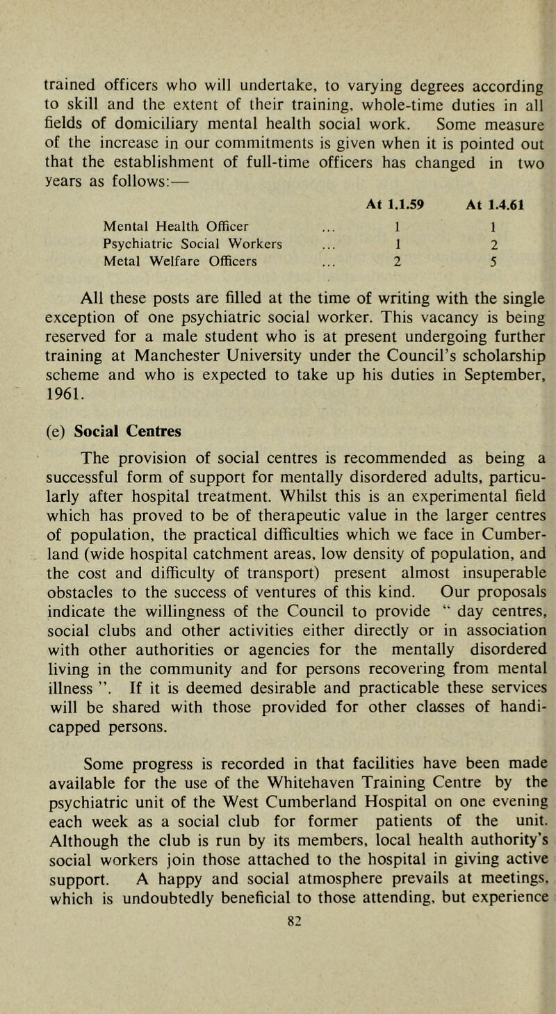 trained officers who will undertake, to varying degrees according to skill and the extent of their training, whole-time duties in all fields of domiciliary mental health social work. Some measure of the increase in our commitments is given when it is pointed out that the establishment of full-time officers has changed in two years as follows:— At 1.1.59 At 1.4.61 Mental Health. Officer ... 1 1 Psychiatric Social Workers ... 1 2 Metal Welfare Officers ... 2 5 All these posts are filled at the time of writing with the single exception of one psychiatric social worker. This vacancy is being reserved for a male student who is at present undergoing further training at Manchester University under the Council’s scholarship scheme and who is expected to take up his duties in September, 1961. (e) Social Centres The provision of social centres is recommended as being a successful form of support for mentally disordered adults, particu- larly after hospital treatment. Whilst this is an experimental field which has proved to be of therapeutic value in the larger centres of population, the practical difficulties which we face in Cumber- land (wide hospital catchment areas, low density of population, and the cost and difficulty of transport) present almost insuperable obstacles to the success of ventures of this kind. Our proposals indicate the willingness of the Council to provide “ day centres, social clubs and other activities either directly or in association with other authorities or agencies for the mentally disordered living in the community and for persons recovering from mental illness ”. If it is deemed desirable and practicable these services will be shared with those provided for other classes of handi- capped persons. Some progress is recorded in that facilities have been made available for the use of the Whitehaven Training Centre by the psychiatric unit of the West Cumberland Hospital on one evening each week as a social club for former patients of the unit. Although the club is run by its members, local health authority’s social workers join those attached to the hospital in giving active support. A happy and social atmosphere prevails at meetings, which is undoubtedly beneficial to those attending, but experience