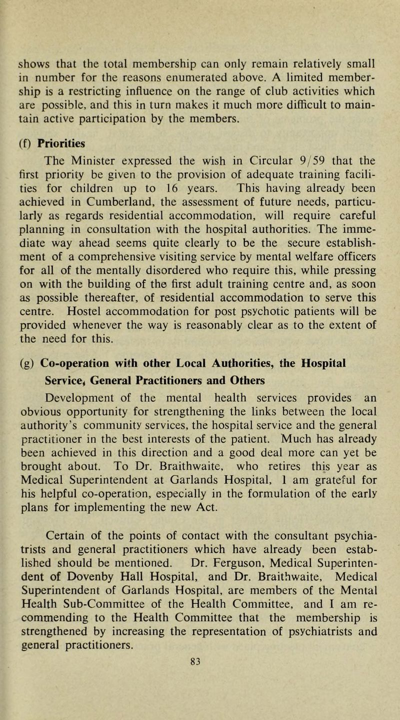 shows that the total membership can only remain relatively small in number for the reasons enumerated above. A limited member- ship is a restricting influence on the range of club activities which are possible, and this in turn makes it much more difficult to main- tain active participation by the members. (f) Priorities The Minister expressed the wish in Circular 9/59 that the first priority be given to the provision of adequate training facili- ties for children up to 16 years. This having already been achieved in Cumberland, the assessment of future needs, particu- larly as regards residential accommodation, will require careful planning in consultation with the hospital authorities. The imme- diate way ahead seems quite clearly to be the secure establish- ment of a comprehensive visiting service by mental welfare officers for all of the mentally disordered who require this, while pressing on with the building of the first adult training centre and, as soon as possible thereafter, of residential accommodation to serve this centre. Hostel accommodation for post psychotic patients will be provided whenever the way is reasonably clear as to the extent of the need for this. (g) Co-operation with other Local Authorities, the Hospital Service, General Practitioners and Others Development of the mental health services provides an obvious opportunity for strengthening the links between the local authority’s community services, the hospital service and the general practitioner in the best interests of the patient. Much has already been achieved in this direction and a good deal more can yet be brought about. To Dr. Braithwaite, who retires this year as Medieal Superintendent at Garlands Hospital, 1 am grateful for his helpful co-operation, especially in the formulation of the early plans for implementing the new Act. Certain of the points of contact with the consultant psychia- trists and general practitioners which have already been estab- lished should be mentioned. Dr. Ferguson, Medical Superinten- dent of Dovenby Hall Hospital, and Dr. Braithwaite, Medical Superintendent of Garlands Hospital, are members of the Mental Health Sub-Committee of the Health Committee, and I am re- commending to the Health Committee that the membership is strengthened by increasing the representation of psychiatrists and general practitioners.