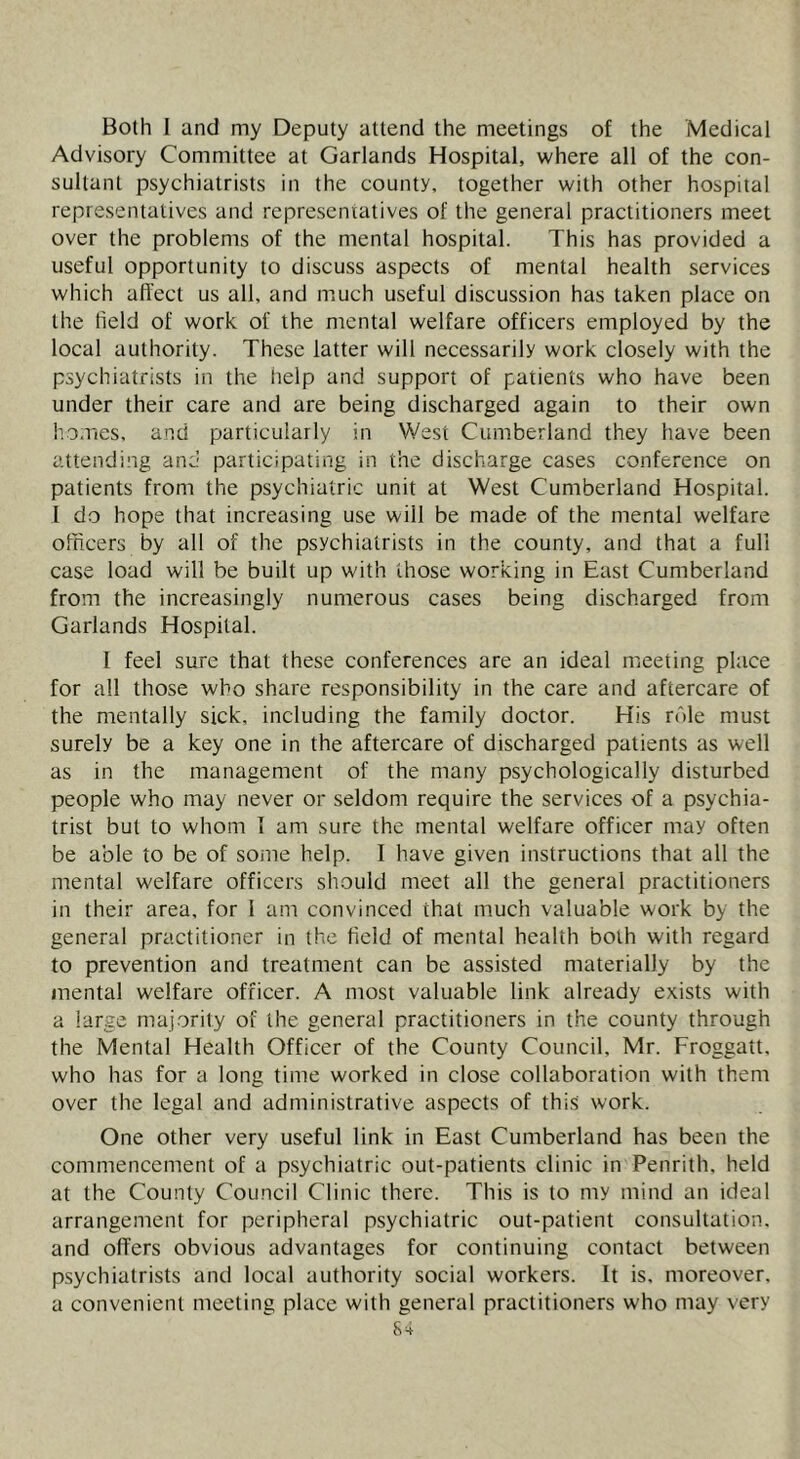Both 1 and my Deputy attend the meetings of the Medical Advisory Committee at Garlands Hospital, where all of the con- sultant psychiatrists in the county, together with other hospital representatives and representatives of the general practitioners meet over the problems of the mental hospital. This has provided a useful opportunity to discuss aspects of mental health services which affect us all, and much useful discussion has taken place on the held of work of the mental welfare officers employed by the local authority. These latter will necessarily work closely with the psychiatrists in the help and support of patients who have been under their care and are being discharged again to their own homes, and particularly in West Cumberland they have been attending and participating in the discharge cases conference on patients from the psychiatric unit at West Cumberland Hospital. I do hope that increasing use will be made of the mental welfare officers by all of the psychiatrists in the county, and that a full case load will be built up with those working in East Cumberland from the increasingly numerous cases being discharged from Garlands Hospital. I feel sure that these conferences are an ideal meeting place for all those who share responsibility in the care and aftercare of the mentally sick, including the family doctor. His role must surely be a key one in the aftercare of discharged patients as well as in the management of the many psychologically disturbed people who may never or seldom require the services of a psychia- trist but to whom I am sure the mental welfare officer may often be able to be of some help. I have given instructions that all the mental welfare officers should meet all the general practitioners in their area, for 1 am convinced that much valuable work by the general practitioner in the field of mental health both with regard to prevention and treatment can be assisted materially by the mental welfare officer. A most valuable link already exists with a large majority of the general practitioners in the county through the Mental Health Officer of the County Council, Mr. Froggatt, who has for a long time worked in close collaboration with them over the legal and administrative aspects of this work. One other very useful link in East Cumberland has been the commencement of a p.sychiatric out-patients clinic in Penrith, held at the County Council Clinic there. This is to my mind an ideal arrangement for peripheral psychiatric out-patient consultation, and offers obvious advantages for continuing contact between psychiatrists and local authority social workers. It is. moreover, a convenient meeting place with general practitioners who may very 8^