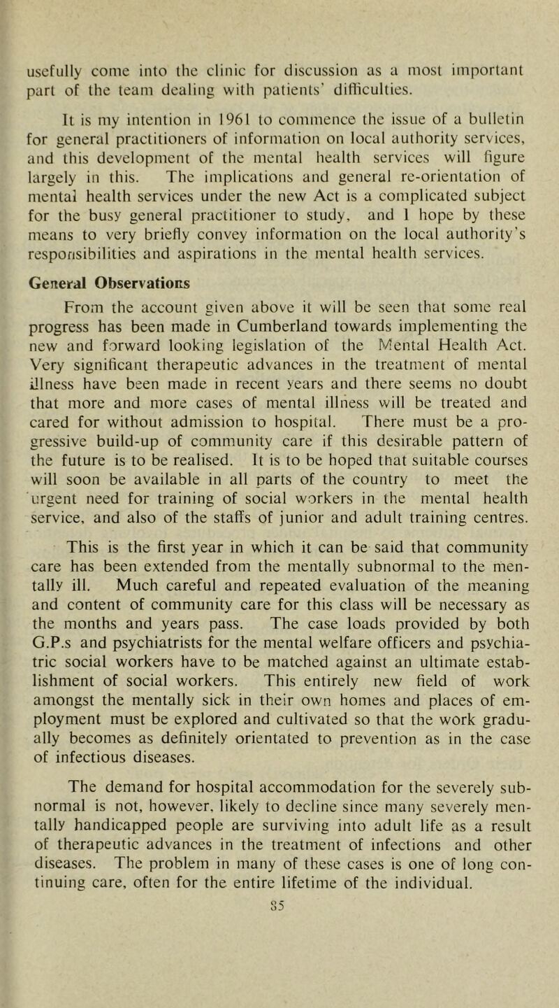 usefully come into the clinic for discussion as a most important part of the team dealing with patients' difliculties. It is my intention in 1961 to commence the issue of a bulletin for general practitioners of information on local authority services, and this development of the mental health services will figure largely in this. The implications and general re-orientation of mental health services under the new Act is a complicated subject for the busy general practitioner to study, and 1 hope by these means to very briefly convey information on the local authority’s responsibilities and aspirations in the mental health services. General Observations From the account given above it will be seen that some real progress has been made in Cumberland towards implementing the new and forward looking legislation of the Mental Health Act. Very significant therapeutic advances in the treatment of mental illness have been made in recent years and there seems no doubt that more and more cases of mental illness will be treated and cared for without admission to hospital. There must be a pro- gressive build-up of community care if this desirable pattern of the future is to be realised. It is to be hoped that suitable courses will soon be available in all parts of the country to meet the urgent need for training of social workers in the mental health service, and also of the staffs of junior and adult training centres. This is the first year in which it can be said that community care has been extended from the mentally subnormal to the men- tally ill. Much careful and repeated evaluation of the meaning and content of community care for this class will be necessary as the months and years pass. The case loads provided by both G.P.s and psychiatrists for the mental welfare officers and psychia- tric social workers have to be matched against an ultimate estab- lishment of social workers. This entirely new field of work amongst the mentally sick in their own homes and places of em- ployment must be explored and cultivated so that the work gradu- ally becomes as definitely orientated to prevention as in the case of infectious diseases. The demand for hospital accommodation for the severely sub- normal is not, however, likely to decline since many severely men- tally handicapped people are surviving into adult life as a result of therapeutic advances in the treatment of infections and other diseases. The problem in many of these cases is one of long con- tinuing care, often for the entire lifetime of the individual.