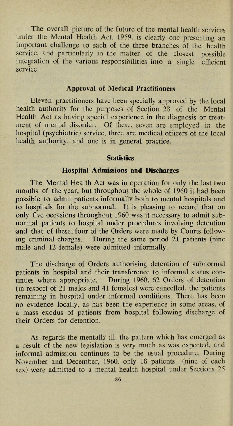 The overall picture of the future of the mental health services under the Mental Health Act, 1959, is clearly one presenting an important challenge to each of the three branches of the health service, and particularly in the matter of the closest possible integration of the various responsibilities into a single efficient service. Approval of Medical Practitioners Eleven practitioners have been specially approved by the local health authority for the purposes of Section 28 of the Mental Health Act as having special experience in the diagnosis or treat- ment of mental disorder. Of these, seven are employed in the hospital (psychiatric) service, three are medical officers of the local health authority, and one is in general practice. Statistics Hospital Admissions and Discharges The Mental Health Act was in operation for only the last two months of the year, but throughoufi the whole of 1960 it had been possible to admit patients informally both to mental hospitals and to hospitals for the subnormal. It is pleasing to record that on only five occasions throughout 1960 was it necessary to admit sub- normal patients to hospital under procedures involving detention and that of these, four of the Orders were made by Courts follow- ing criminal charges. During the same period 21 patients (nine male and 12 female) were admitted informally. The discharge of Orders authorising detention of subnormal patients in hospital and their transference to informal status con- tinues where appropriate. During 1960, 62 Orders of detention (in respect of 21 males and 41 females) were cancelled, the patients remaining in hospital under informal conditions. There has been no evidence locally, as has been the experience in some areas, of a mass exodus of patients from hospital following discharge of their Orders for detention. As regards the mentally ill, the pattern which has emerged as a result of the new legislation is very much as was expected, and informal admission continues to be the usual procedure. During November and December, 1960, only 18 patients (nine of each sex) were admitted to a mental health hospital under Sections 25