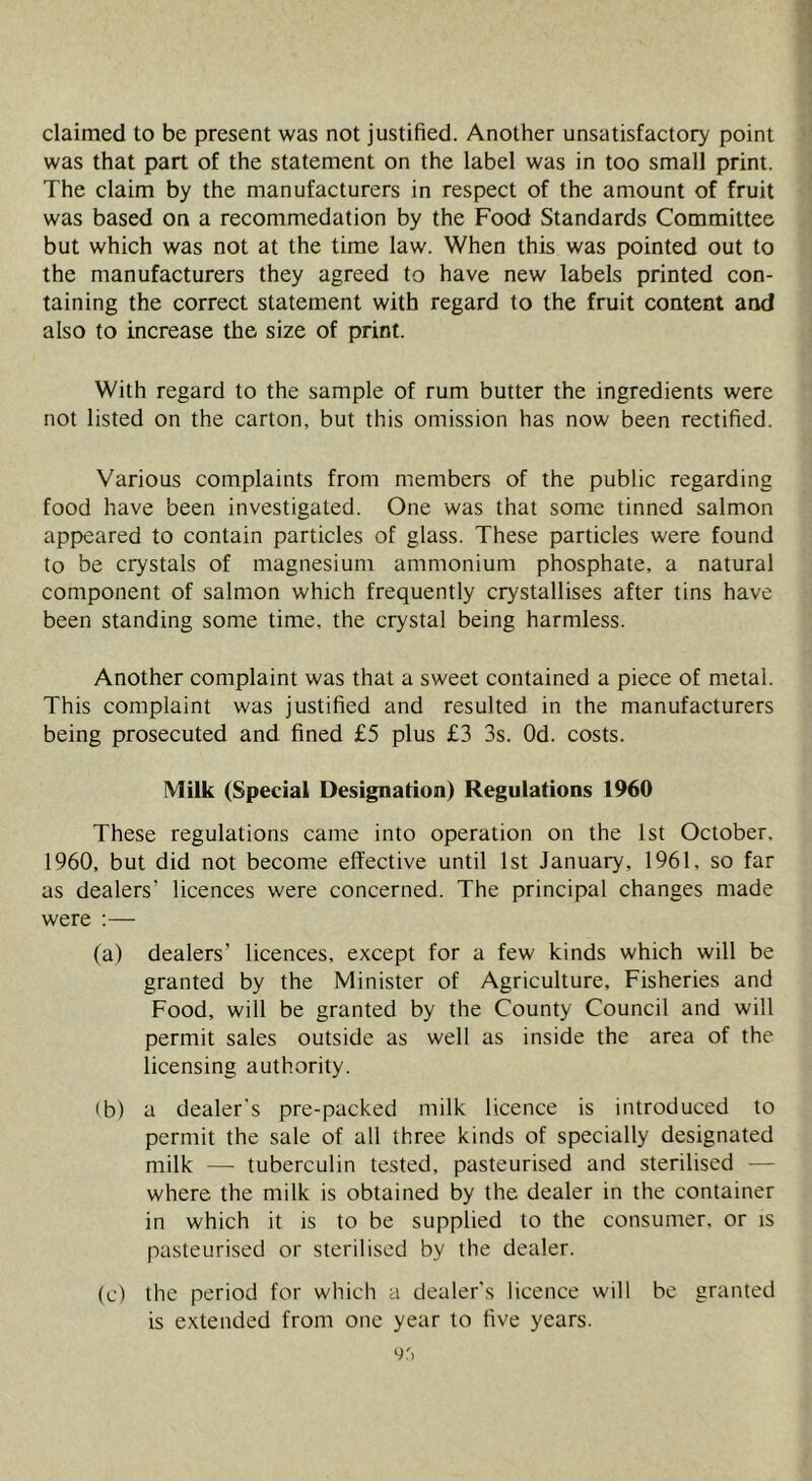 claimed to be present was not justified. Another unsatisfactory point was that part of the statement on the label was in too small print. The claim by the manufacturers in respect of the amount of fruit was based on a recommedation by the Food Standards Committee but which was not at the time law. When this was pointed out to the manufacturers they agreed to have new labels printed con- taining the correct statement with regard to the fruit content and also to increase the size of print. With regard to the sample of rum butter the ingredients were not listed on the carton, but this omission has now been rectified. Various complaints from members of the public regarding food have been investigated. One was that some tinned salmon appeared to contain particles of glass. These particles were found to be crystals of magnesium ammonium phosphate, a natural component of salmon which frequently crystallises after tins have been standing some time, the crystal being harmless. Another complaint was that a sweet contained a piece of metal. This complaint was justified and resulted in the manufacturers being prosecuted and fined £5 plus £3 3s. Od. costs. Milk (Special Designation) Regulations 1960 These regulations came into operation on the 1st October. 1960, but did not become effective until 1st Januaiy, 1961, so far as dealers’ licences were concerned. The principal changes made were :— (a) dealers’ licences, except for a few kinds which will be granted by the Minister of Agriculture, Fisheries and Food, will be granted by the County Council and will permit sales outside as well as inside the area of the licensing authority. (b) a dealer's pre-packed milk licence is introduced to permit the sale of all three kinds of specially designated milk — tuberculin tested, pasteurised and sterilised — where the milk is obtained by the dealer in the container in which it is to be supplied to the consumer, or is pasteurised or sterilised by the dealer. (c) the period for which a dealer’s licence will be granted is extended from one year to five years.