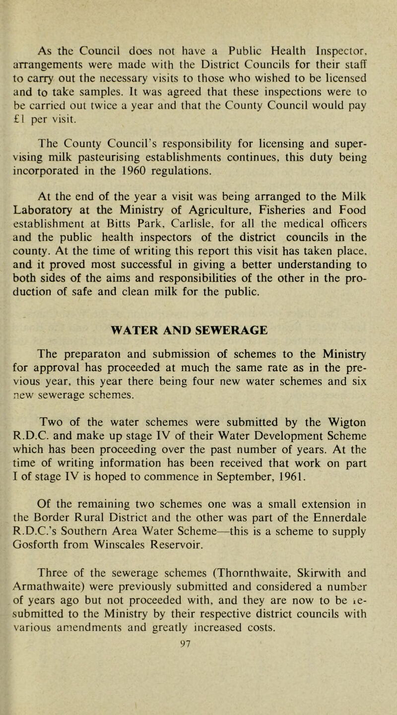 As the Council does not have a Public Health Inspector, arrangements were made with the District Councils for their staff to carry out the necessary visits to those who wished to be licensed and to take samples. It was agreed that these inspections were to be carried out twice a year and that the County Council would pay £1 per visit. The County Council’s responsibility for licensing and super- vising milk pasteurising establishments continues, this duty being incorporated in the 1960 regulations. At the end of the year a visit was being arranged to the Milk Laboratory at the Ministry of Agriculture, Fisheries and Food establishment at Bitts Park, Carlisle, for all the medical officers and the public health inspectors of the district councils in the county. At the time of writing this report this visit has taken place, and it proved most successful in giving a better understanding to both sides of the aims and responsibilities of the other in the pro- duction of safe and clean milk for the public. WATER AND SEWERAGE The preparaton and submission of schemes to the Ministry for approval has proceeded at much the same rate as in the pre- vious year, this year there being four new water schemes and six new sewerage schemes. Two of the water schemes were submitted by the Wigton R.D.C. and make up stage IV of their Water Development Scheme which has been proceeding over the past number of years. At the time of writing information has been received that work on part I of stage IV is hoped to commence in September, 1961. Of the remaining two schemes one was a small extension in the Border Rural District and the other was part of the Ennerdale R.D.C.’s Southern Area Water Scheme—this is a scheme to supply Gosforth from Winscales Reservoir. Three of the sewerage schemes (Thornthwaite, Skirwith and Armathwaite) were previously submitted and considered a number of years ago but not proceeded with, and they are now to be le- submitted to the Ministry by their respective district councils with various amendments and greatly increased costs.