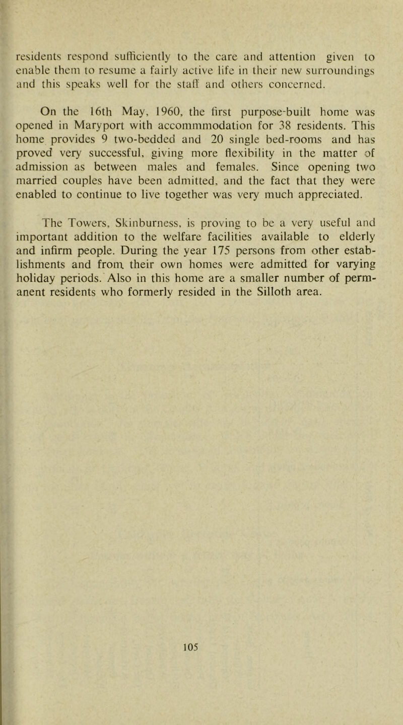 residents respond sufficiently to the care and attention given to enable them to resume a fairly active life in their new surroundings and this speaks well for the stalf and others concerned. On the 16th May. 1960, the first purpose-built home was opened in Mary port with accommmodation for 38 residents. This home provides 9 two-bedded and 20 single bed-rooms and has proved very successful, giving more flexibility in the matter of admission as between males and females. Since opening two married couples have been admitted, and the fact that they were enabled to continue to live together was very much appreciated. The Towers, Skinburness, is proving to be a very useful and important addition to the welfare facilities available to elderly and infirm people. During the year 175 persons from other estab- lishments and from, their own homes were admitted for varying holiday periods. Also in this home are a smaller number of perm- anent residents who formerly resided in the Silloth area.