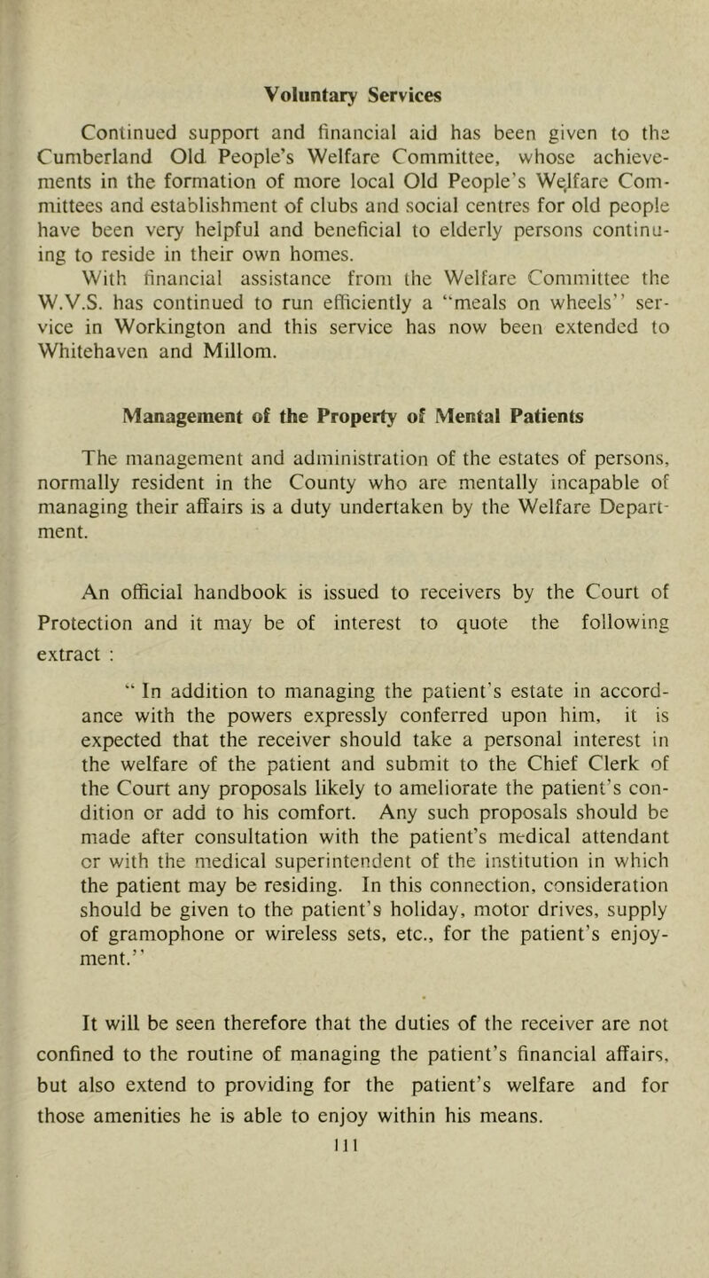 Voluntary Services Continued support and financial aid has been given to the Cumberland Old People’s Welfare Committee, whose achieve- ments in the formation of more local Old People’s Welfare Com- mittees and establishment of clubs and social centres for old people have been very helpful and beneficial to elderly persons continu- ing to reside in their own homes. With financial assistance from the Welfare Committee the W.V.S. has continued to run efficiently a “meals on wheels” ser- vice in Workington and this service has now been extended to Whitehaven and Millom. Management of the Property of Mental Patients The management and administration of the estates of persons, normally resident in the County who are mentally incapable of managing their affairs is a duty undertaken by the Welfare Depart- ment. An official handbook is issued to receivers by the Court of Protection and it may be of interest to quote the following extract : “ In addition to managing the patient’s estate in accord- ance with the powers expressly conferred upon him, it is expected that the receiver should take a personal interest in the welfare of the patient and submit to the Chief Clerk of the Court any proposals likely to ameliorate the patient’s con- dition or add to his comfort. Any such proposals should be made after consultation with the patient’s medical attendant or with the medical superintendent of the institution in which the patient may be residing. In this connection, consideration should be given to the patient’s holiday, motor drives, supply of gramophone or wireless sets, etc., for the patient’s enjoy- ment.” It will be seen therefore that the duties of the receiver are not confined to the routine of managing the patient’s financial affairs, but also extend to providing for the patient’s welfare and for those amenities he is able to enjoy within his means. Ill