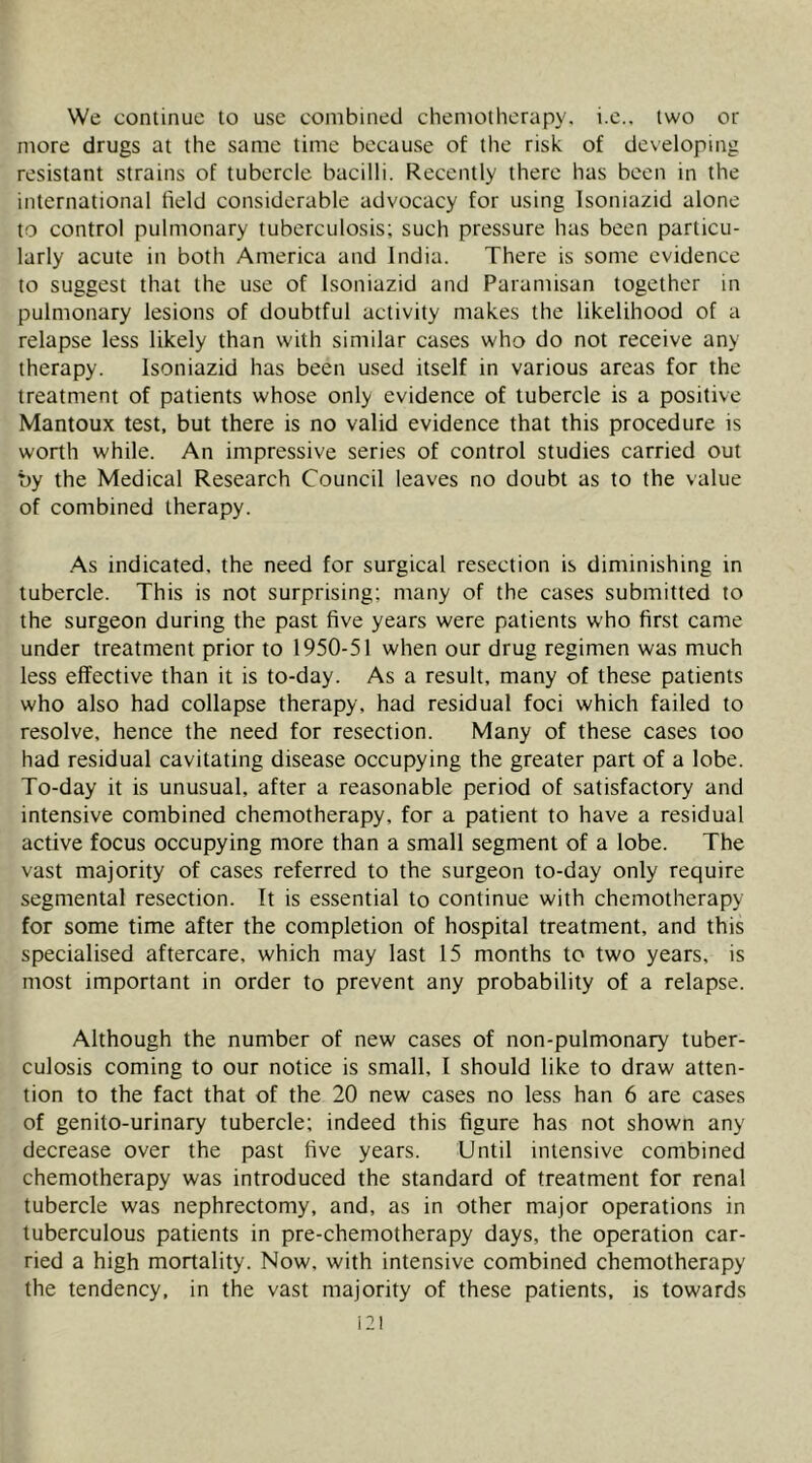 We continue to use combined chemotherapy, i.c.. two or more drugs at the same time because of the risk of developing resistant strains of tubercle bacilli. Recently there has been in the international field considerable advocacy for using Isoniazid alone to control pulmonary tuberculosis; such pressure has been particu- larly acute in both America and India. There is some evidence to suggest that the use of Isoniazid and Paramisan together in pulmonary lesions of doubtful activity makes the likelihood of a relapse less likely than with similar cases who do not receive any therapy. Isoniazid has been used itself in various areas for the treatment of patients whose only evidence of tubercle is a positive Mantoux test, but there is no valid evidence that this procedure is worth while. An impressive series of control studies carried out by the Medical Research Council leaves no doubt as to the value of combined therapy. .As indicated, the need for surgical resection is diminishing in tubercle. This is not surprising; many of the cases submitted to the surgeon during the past five years were patients who first came under treatment prior to 1950-51 when our drug regimen was much less effective than it is to-day. As a result, many of these patients who also had collapse therapy, had residual foci which failed to resolve, hence the need for resection. Many of these cases too had residual cavitating disease occupying the greater part of a lobe. To-day it is unusual, after a reasonable period of satisfactory and intensive combined chemotherapy, for a patient to have a residual active focus occupying more than a small segment of a lobe. The vast majority of cases referred to the surgeon to-day only require segmental resection. It is essential to continue with chemotherapy for some time after the completion of hospital treatment, and this specialised aftercare, which may last 15 months to two years, is most important in order to prevent any probability of a relapse. Although the number of new cases of non-pulmonary tuber- culosis coming to our notice is small, I should like to draw atten- tion to the fact that of the 20 new cases no less han 6 are cases of genito-urinary tubercle; indeed this figure has not shown any decrease over the past five years. Until intensive combined chemotherapy was introduced the standard of treatment for renal tubercle was nephrectomy, and, as in other major operations in tuberculous patients in pre-chemotherapy days, the operation car- ried a high mortality. Now, with intensive combined chemotherapy the tendency, in the vast majority of these patients, is towards