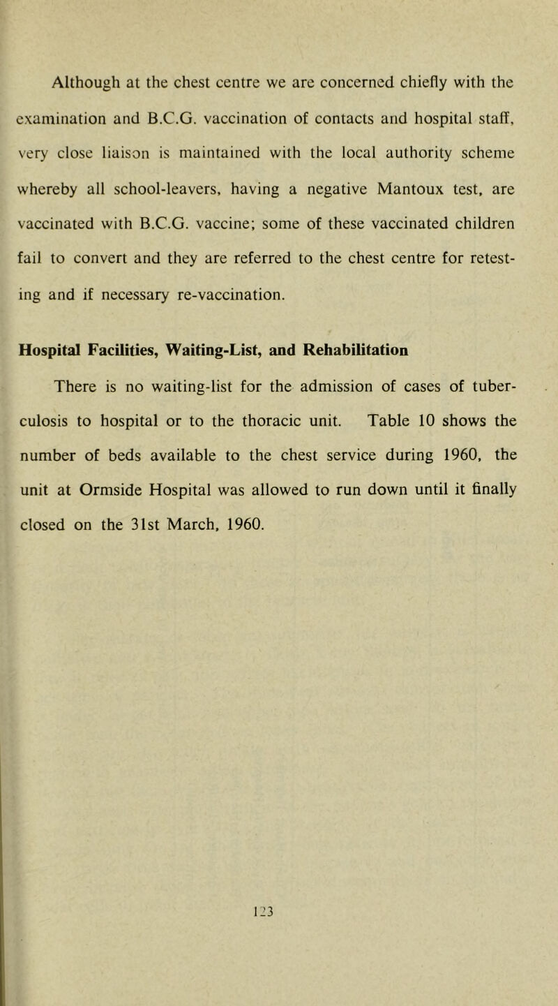 Although at the chest centre we are concerned chiefly with the examination and B.C.G. vaccination of contacts and hospital staff, very close liaison is maintained with the local authority scheme whereby all school-leavers, having a negative Mantoux test, are vaccinated with B.C.G. vaccine; some of these vaccinated children fail to convert and they are referred to the chest centre for retest- ing and if necessary re-vaccination. Hospital Facilities, Waiting-List, and Rehabilitation There is no waiting-list for the admission of cases of tuber- culosis to hospital or to the thoracic unit. Table 10 shows the number of beds available to the chest service during 1960, the unit at Ormside Hospital was allowed to run down until it finally closed on the 31st March. 1960.