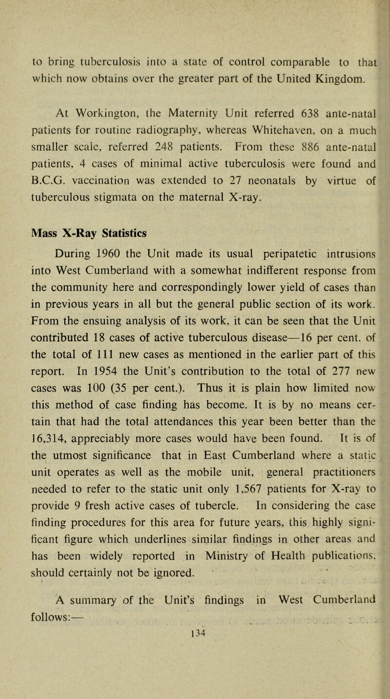 to bring tuberculosis into a state of control comparable to that which now obtains over the greater part of the United Kingdom. At Workington, the Maternity Unit referred 638 ante-natal patients for routine radiography, whereas Whitehaven, on a much smaller scale, referred 248 patients. From these 886 ante-natal patients, 4 cases of minimal active tuberculosis were found and B.C.G. vaccination was extended to 27 neonatals by virtue of tuberculous stigmata on the maternal X-ray. Mass X-Ray Statistics During 1960 the Unit made its usual peripatetic intrusions into West Cumberland with a somewhat indifferent response from the community here and correspondingly lower yield of cases than in previous years in all but the general public section of its work. From the ensuing analysis of its work, it can be seen that the Unit contributed 18 cases of active tuberculous disease—16 per cent, of the total of 111 new cases as mentioned in the earlier part of this report. In 1954 the Unit’s contribution to the total of 277 new cases was 100 (35 per cent.). Thus it is plain how limited now this method of case finding has become. It is by no means cer- tain that had the total attendances this year been better than the 16,314, appreciably more cases would have been found. It is of the utmost significance that in East Cumberland where a static unit operates as well as the mobile unit, general practitioners needed to refer to the static unit only 1,567 patients for X-ray to provide 9 fresh active cases of tubercle. In considering the case finding procedures for this area for future years, this highly signi- ficant figure which underlines similar findings in other areas and has been widely reported in Ministry of Health publications, should certainly not be ignored. I A summary of the Unit’s findings in West Cumberland follows;—