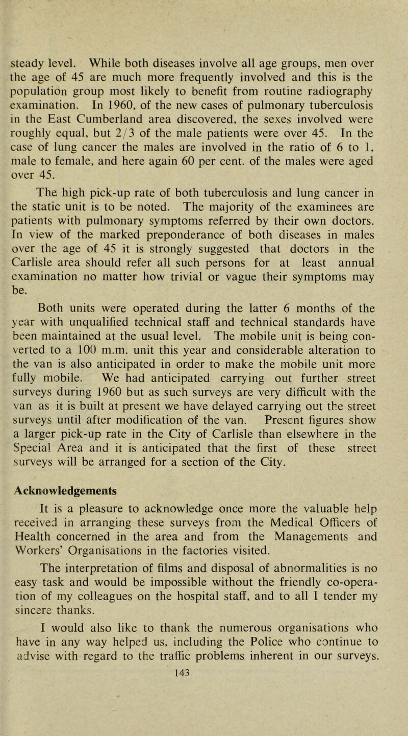 steady level. While both diseases involve all age groups, men over the age of 45 are much more frequently involved and this is the population group most likely to benefit from routine radiography examination. In 1960, of the new cases of pulmonary tuberculosis in the East Cumberland area discovered, the sexes involved were roughly equal, but 2/3 of the male patients were over 45. In the case of lung cancer the males are involved in the ratio of 6 to 1, male to female, and here again 60 per cent, of the males were aged over 45. The high pick-up rate of both tuberculosis and lung cancer in the static unit is to be noted. The majority of the examinees are patients with pulmonary symptoms referred by their own doctors. In view of the marked preponderance of both diseases in males over the age of 45 it is strongly suggested that doctors in the Carlisle area should refer all such persons for at least annual examination no matter how trivial or vague their symptoms may be. Both units were operated during the latter 6 months of the year with unqualified technical staff and technical standards have been maintained at the usual level. The mobile unit is being con- verted to a 100 m.m. unit this year and considerable alteration to the van is also anticipated in order to make the mobile unit more fully mobile. We had anticipated carrying out further street surveys during 1960 but as such surveys are very difficult with the van as it is built at present we have delayed carrying out the street surveys until after modification of the van. Present figures show a larger pick-up rate in the City of Carlisle than elsewhere in the Special Area and it is anticipated that the first of these street surveys will be arranged for a section of the City. Acknowledgements It is a pleasure to acknowledge once more the valuable help received in arranging these surveys from the Medical Officers of Health concerned in the area and from the Managements and Workers’ Organisations in the factories visited. The interpretation of films and disposal of abnormalities is no easy task and would be impossible without the friendly co-opera- tion of my colleagues on the hospital staff, and to all I tender my sincere thanks. I would also like to thank the numerous organisations who have in any way helped us, including the Police who continue to advise with regard to the traffic problems inherent in our surveys.