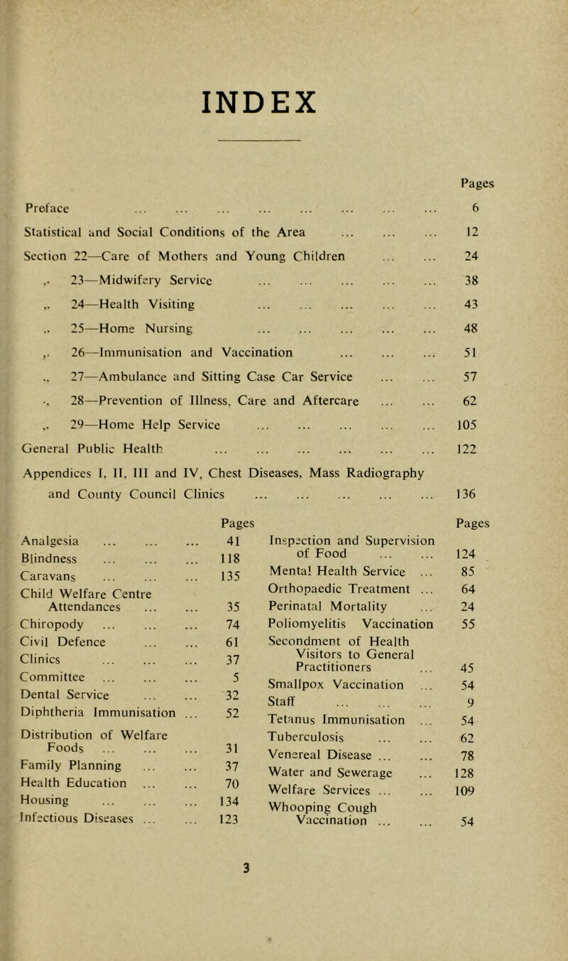 INDEX Preface Statistical and Social Conditions of the Area Section 22—Care of Mothers and Young Children 23— Midwifery Service 24— Health Visiting 25— Home Nursing ,, 26—Immunisation and Vaccination 27—Ambulance and Sitting Case Car Service •, 28—Prevention of Illness, Care and Aftercare 29—Home Help Service General Public Health Appendices I, II. Ill and IV, Chest Diseases, Mass Radiography and County Council Clinics Pages 6 12 24 38 43 48 51 57 62 105 122 136 Pages Analgesia 41 Blindness 118 Caravans 135 Child Welfare Centre Attendances 35 Chiropody 74 Civil Defence 61 Clinics 37 Committee 5 Dental Service 32 Diphtheria Immunisation ... 52 Distribution of Welfare Foods 31 Family Planning 37 Health Education 70 Housing 134 Infectious Diseases ... 123 Pages Inspection and Supervision of Food 124 Mental Health Service ... 85 Orthopaedic Treatment ... 64 Perinatal Mortality 24 Poliomyelitis Vaccination 55 Secondment of Health Visitors to General Practitioners 45 Smallpox Vaccination 54 Staff 9 Tetanus Immunisation ... 54 Tuberculosis 62 Venereal Disease ... 78 Water and Sewerage 128 Welfare Services ... 109 Whooping Cough Vaccination ... 54