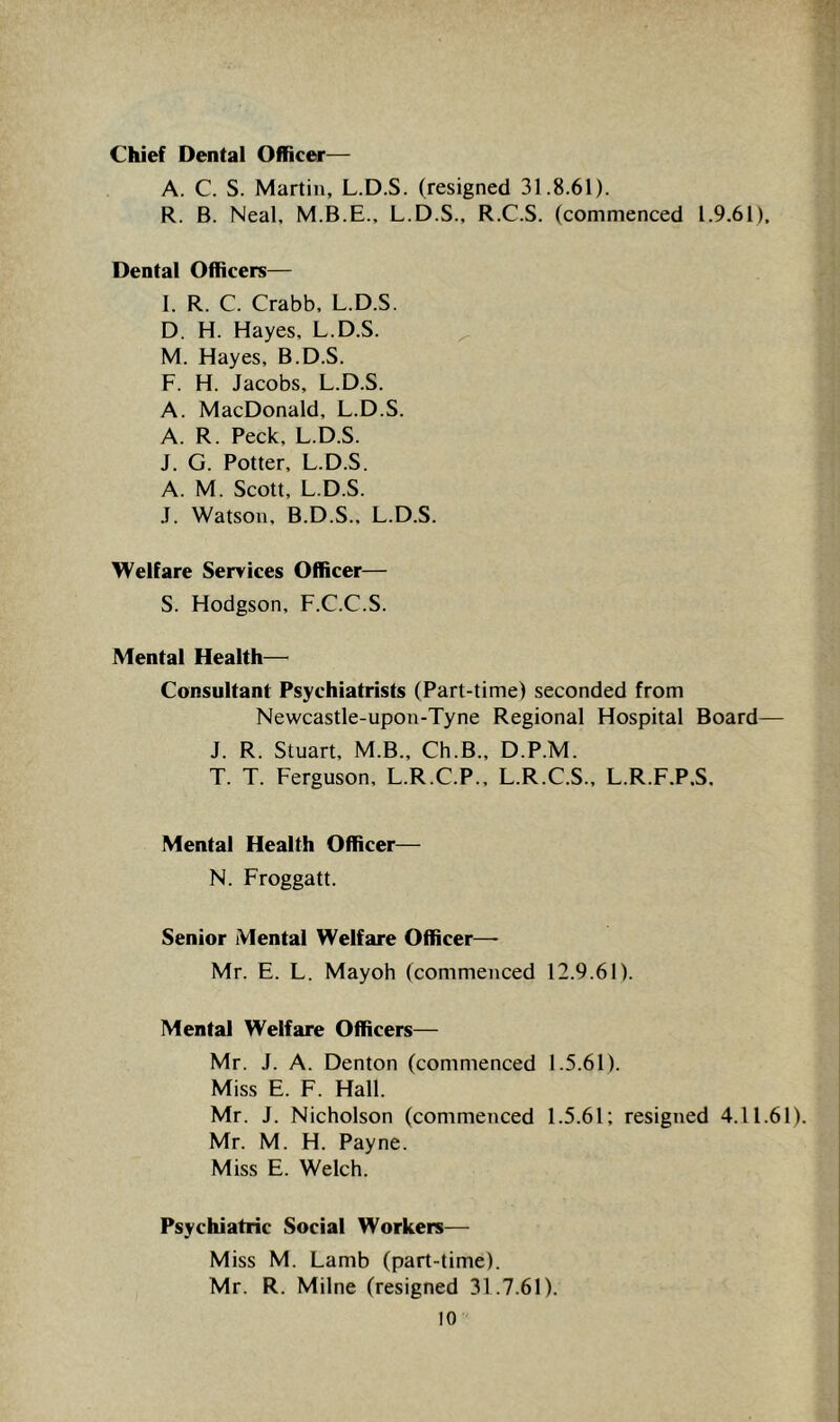 Chief Dental Officer— A. C. S. Martin, L.D.S. (resigned 31.8.61). R. B. Neal, M.B.E., L.D.S., R.C.S. (commenced 1.9.61), Dental Officers— I. R. C. Crabb, L.D.S. D. H. Hayes, L.D.S. ^ M. Hayes, B.D.S. F. H. Jacobs, L.D.S. A. MacDonald, L.D.S. A. R. Peck, L.D.S. J. G. Potter, L.D.S. A. M. Scott, L.D.S. J. Watson, B.D.S., L.D.S. Welfare Seryices Officer— S. Hodgson, F.C.C.S. Mental Health— Consultant Psychiatrists (Part-time) seconded from Newcastle-upon-Tyne Regional Hospital Board— J. R. Stuart, M.B., Ch.B., D.P.M. T. T. Ferguson, L.R.C.P., L.R.C.S., L.R.F.P,S, Mental Health Officer— N. Froggatt. Senior Mental Welfare Officer—- Mr. E. L. Mayoh (commenced 12.9.61). Mental Welfare Officers— Mr. J. A. Denton (commenced 1.5.61). Miss E. F. Hall. Mr. J. Nicholson (commenced 1.5.61; resigned 4.11.61). Mr. M. H. Payne. Miss E. Welch. Psychiatric Social Workers— Miss M. Lamb (part-time). Mr. R. Milne (resigned 31.7.61).