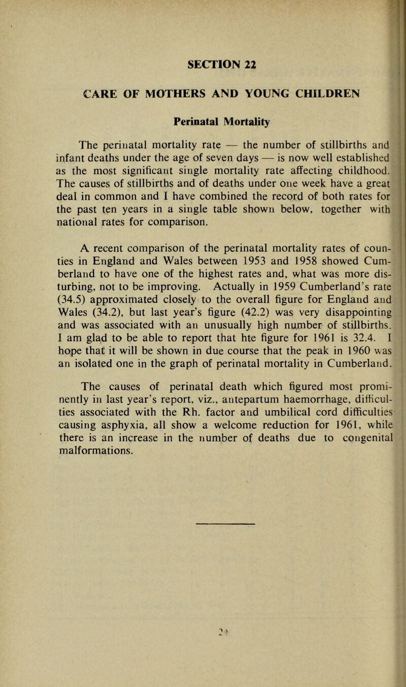 SECTION 22 CARE OF MOTHERS AND YOUNG CHILDREN S Perinatal Mortality The perinatal mortality rate — the number of stillbirths and^| infant deaths under the age of seven days — is now well establishedH as the most significant single mortality rate affecting childhood.■ The causes of stillbirths and of deaths under one week have a greatW deal in common and I have combined the record of both rates forS the past ten years in a single table shown below, together withH national rates for comparison. A recent comparison of the perinatal mortality rates of coun-W ties in England and Wales between 1953 and 1958 showed Cum-H berland to have one of the highest rates and, what was more dis-fl turbing, not to be improving. Actually in 1959 Cumberland’s rate® (34.5) approximated closely to the overall figure for England andfl Wales (34.2), but last year’s figure (42.2) was very disappointinglB and was associated with an unusually high number of stillbirths. ■ I am glad to be able to report that hte figure for 1961 is 32.4. IS hope that it will be shown in due course that the peak in 1960 wasM an isolated one in the graph of perinatal mortality in Cumberland.!^ The causes of perinatal death which figured most promi-^,>; nently in last year’s report, viz., antepartum haemorrhage, difiicul-| ties associated with the Rh. factor and umbilical cord difficulties^^ causing asphyxia, all show a welcome reduction for 1961, whiled there is an increase in the number of deaths due to congenitalJ malformations.