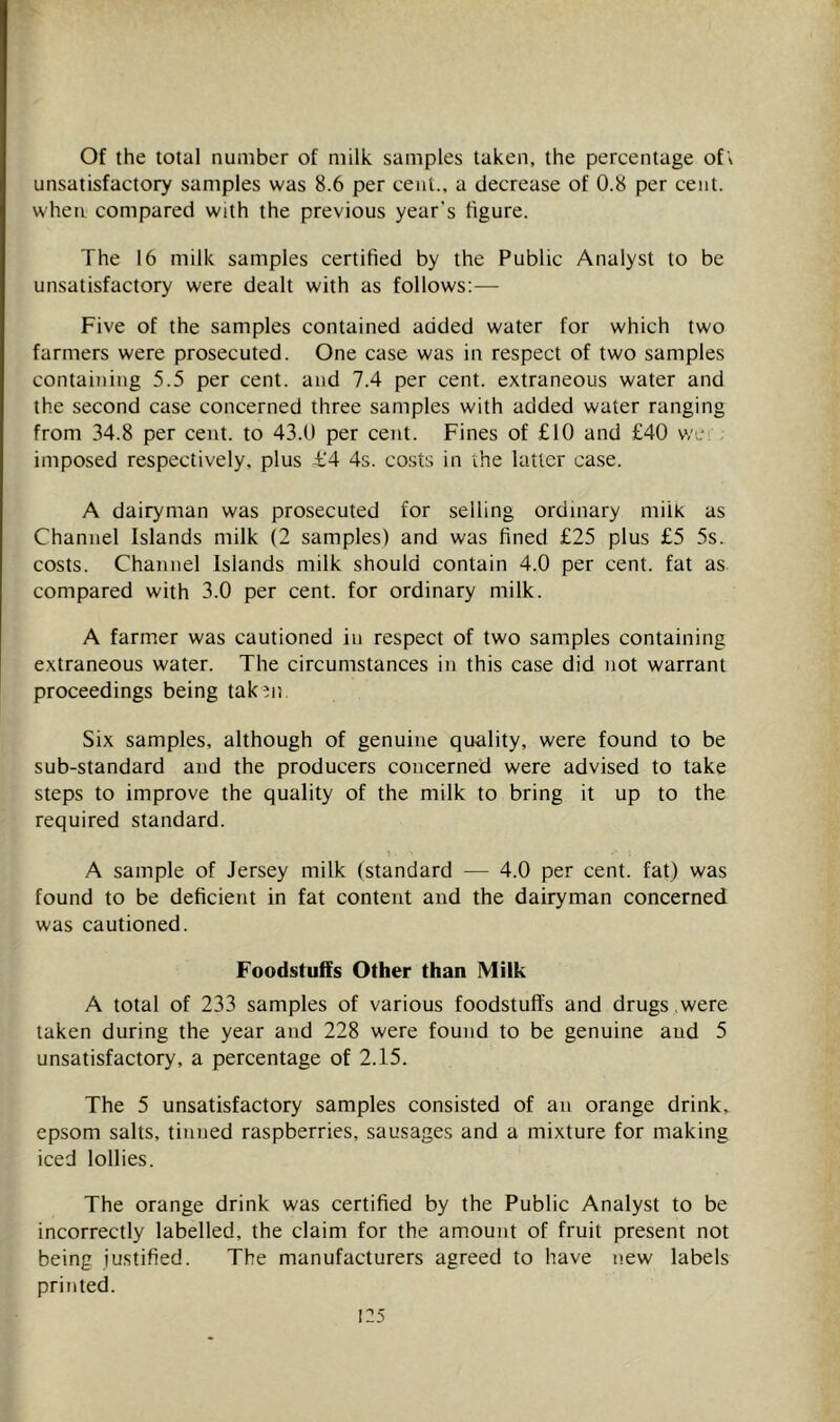Of the total number of milk samples taken, the percentage of\ unsatisfactory samples was 8.6 per cent., a decrease of 0.8 per cent, when compared with the previous year's figure. The 16 milk samples certified by the Public Analyst to be unsatisfactory were dealt with as follows:— Five of the samples contained added water for which two farmers were prosecuted. One case was in respect of two samples containing 5.5 per cent, and 7.4 per cent, extraneous water and the second case concerned three samples with added water ranging from 34.8 per cent, to 43.0 per cent. Fines of £10 and £40 we imposed respectively, plus -£'4 4s. costs in the latter case. A dairyman was prosecuted for selling ordinary milk as Channel Islands milk (2 samples) and was fined £25 plus £5 5s. costs. Channel Islands milk should contain 4.0 per cent, fat as compared with 3.0 per cent, for ordinary milk. A farmer was cautioned in respect of two samples containing extraneous water. The circumstances in this case did not warrant proceedings being tak ni Six samples, although of genuine quality, were found to be sub-standard and the producers concerned were advised to take steps to improve the quality of the milk to bring it up to the required standard. A sample of Jersey milk (standard — 4.0 per cent, fat) was found to be deficient in fat content and the dairyman concerned was cautioned. Foodstuffs Other than Milk A total of 233 samples of various foodstuffs and drugs ,were taken during the year and 228 were found to be genuine and 5 unsatisfactory, a percentage of 2.15. The 5 unsatisfactory samples consisted of an orange drink, epsom salts, tinned raspberries, sausages and a mixture for making iced lollies. The orange drink was certified by the Public Analyst to be incorrectly labelled, the claim for the amount of fruit present not being justified. The manufacturers agreed to have new labels printed.
