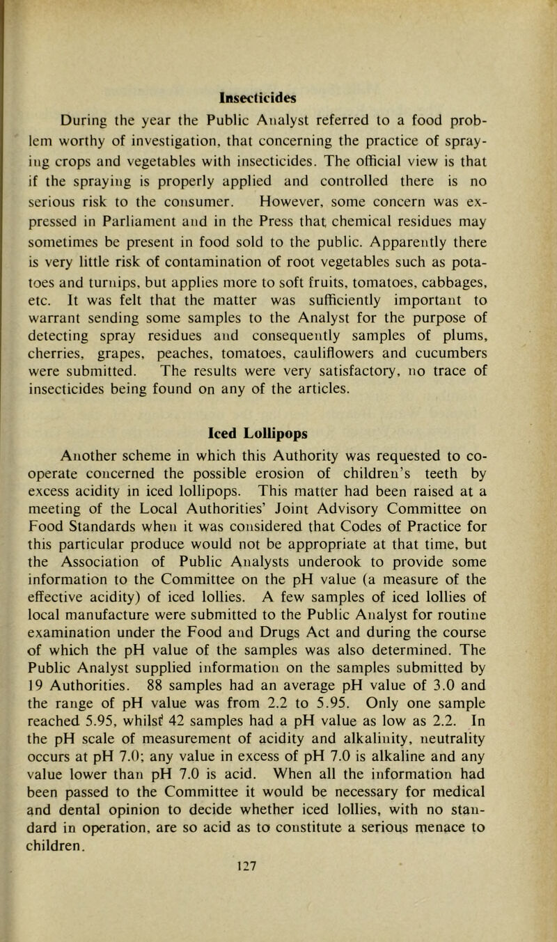 Insecticides During the year the Public Analyst referred to a food prob- lem worthy of investigation, that concerning the practice of spray- ing crops and vegetables with insecticides. The official view is that if the spraying is properly applied and controlled there is no serious risk to the consumer. However, some concern was ex- pressed in Parliament and in the Press that chemical residues may sometimes be present in food sold to the public. Apparently there is very little risk of contamination of root vegetables such as pota- toes and turnips, but applies more to soft fruits, tomatoes, cabbages, etc. It was felt that the matter was sufficiently important to warrant sending some samples to the Analyst for the purpose of detecting spray residues and consequently samples of plums, cherries, grapes, peaches, tomatoes, cauliflowers and cucumbers were submitted. The results were very satisfactory, no trace of insecticides being found on any of the articles. Iced Lollipops Another scheme in which this Authority was requested to co- operate concerned the possible erosion of children’s teeth by excess acidity in iced lollipops. This matter had been raised at a meeting of the Local Authorities’ Joint Advisory Committee on Food Standards when it was considered that Codes of Practice for this particular produce would not be appropriate at that time, but the Association of Public Analysts underook to provide some information to the Committee on the pH value (a measure of the effective acidity) of iced lollies. A few samples of iced lollies of local manufacture were submitted to the Public Analyst for routine examination under the Food and Drugs Act and during the course of which the pH value of the samples was also determined. The Public Analyst supplied information on the samples submitted by 19 Authorities. 88 samples had an average pH value of 3.0 and the range of pH value was from 2.2 to 5.95. Only one sample reached 5.95, whilst? 42 samples had a pH value as low as 2.2. In the pH scale of measurement of acidity and alkalinity, neutrality occurs at pH 7.0 ; any value in excess of pH 7.0 is alkaline and any value lower than pH 7.0 is acid. When all the information had been passed to the Committee it would be necessary for medical and dental opinion to decide whether iced lollies, with no stan- dard in operation, are so acid as to constitute a serious menace to children.