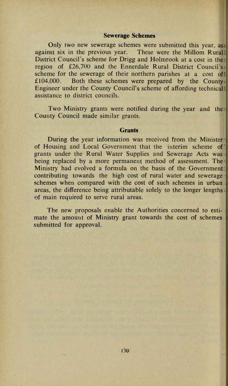 Sewerage Schemes Only two new sewerage schemes were submitted this year, ass against six in the previous year. These were the Millom Rural) District Council’s scheme for Drigg and Holmrook at a cost in the: region of £26,700 and the Ennerdale Rural District Council’s^ scheme for the sewerage of their northern parishes at a cost off £104,000. Both these schemes were prepared by the County. Engineer under the County Council’s scheme of affording technical 1 assistance to district councils. Two Ministry grants were notified during the year and the* County Council made similar grants. Grants During the year information was received from the Minister- of Housing and Local Government that the interim scheme of’ grants under the Rural Water Supplies and Sewerage Acts was ■ being replaced by a more permanent method of assessment. The- Ministry had evolved a formula on the basis of the Government: contributing towards the high cost of rural water and sewerage schemes when compared with the cost of such schemes in urban areas, the difference being attributable solely to the longer lengths. of main required to serve rural areas. The new proposals enable the Authorities concerned to esti- mate the amount of Ministry grant towards the cost of schemes submitted for approval. i.^u