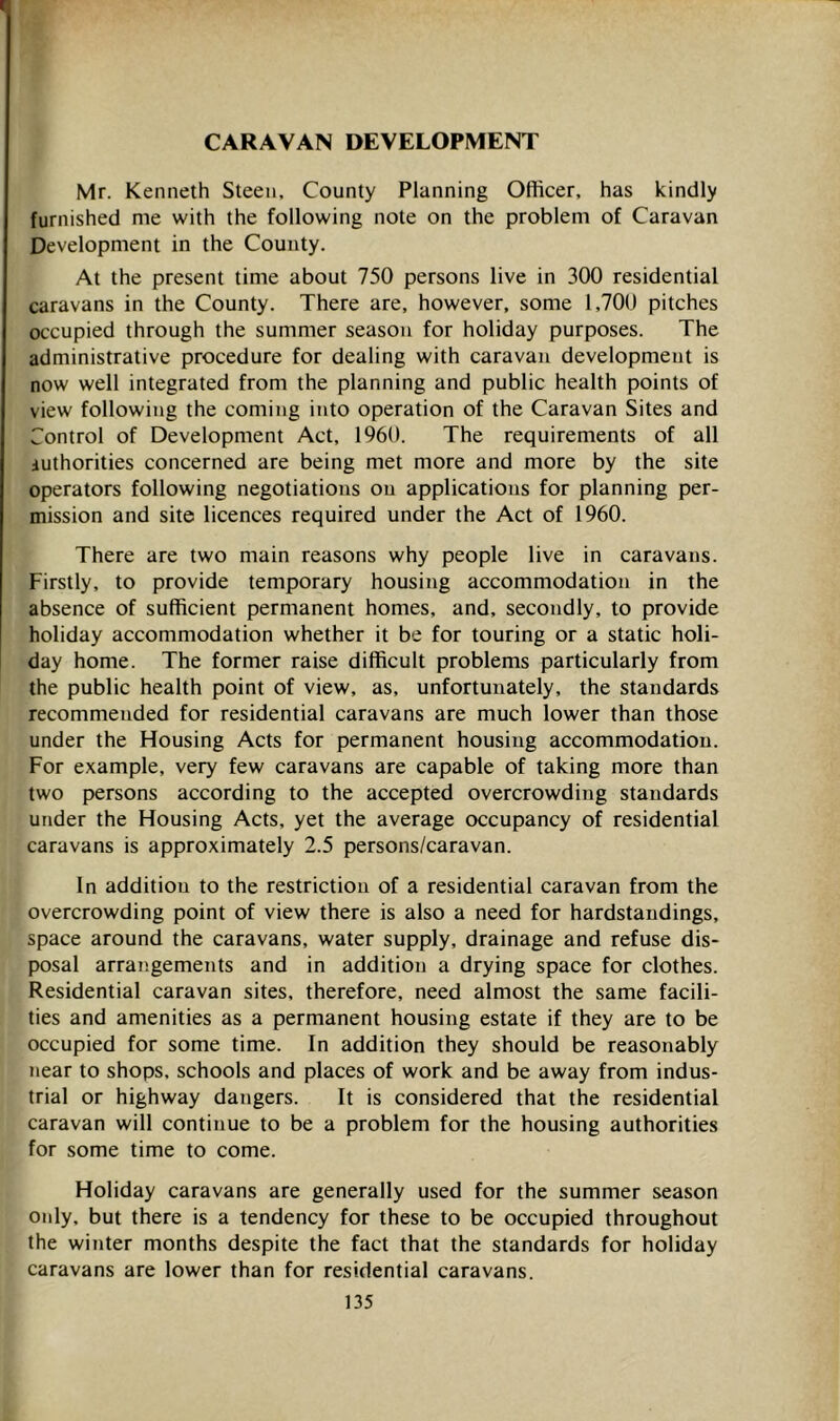 CARAVAN DEVELOPMENT Mr. Kenneth Steen, County Planning Officer, has kindly furnished me with the following note on the problem of Caravan Development in the County. At the present time about 750 persons live in 300 residential caravans in the County. There are, however, some 1,700 pitches occupied through the summer season for holiday purposes. The administrative procedure for dealing with caravan development is now well integrated from the planning and public health points of view following the coming into operation of the Caravan Sites and Control of Development Act, 1960. The requirements of all iuthorities concerned are being met more and more by the site operators following negotiations on applications for planning per- mission and site licences required under the Act of 1960. There are two main reasons why people live in caravans. Firstly, to provide temporary housing accommodation in the absence of sufficient permanent homes, and, secondly, to provide holiday accommodation whether it be for touring or a static holi- day home. The former raise difficult problems particularly from the public health point of view, as, unfortunately, the standards recommended for residential caravans are much lower than those under the Housing Acts for permanent housing accommodation. For example, very few caravans are capable of taking more than two persons according to the accepted overcrowding standards under the Housing Acts, yet the average occupancy of residential caravans is approximately 2.5 persons/caravan. In addition to the restriction of a residential caravan from the overcrowding point of view there is also a need for hardstandings, space around the caravans, water supply, drainage and refuse dis- posal arrangements and in addition a drying space for clothes. Residential caravan sites, therefore, need almost the same facili- ties and amenities as a permanent housing estate if they are to be occupied for some time. In addition they should be reasonably near to shops, schools and places of work and be away from indus- trial or highway dangers. It is considered that the residential caravan will continue to be a problem for the housing authorities for some time to come. Holiday caravans are generally used for the summer season only, but there is a tendency for these to be occupied throughout the winter months despite the fact that the standards for holiday caravans are lower than for residential caravans.
